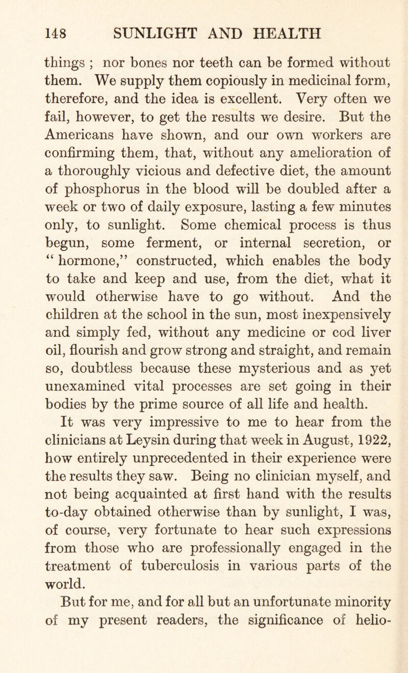 things ; nor bones nor teeth can be formed without them. We supply them copiously in medicinal form, therefore, and the idea is excellent. Very often we fail, however, to get the results we desire. But the Americans have shown, and our own workers are confirming them, that, without any amelioration of a thoroughly vicious and defective diet, the amount of phosphorus in the blood will be doubled after a week or two of daily exposure, lasting a few minutes only, to sunlight. Some chemical process is thus begun, some ferment, or internal secretion, or “ hormone,” constructed, which enables the body to take and keep and use, from the diet, what it would otherwise have to go without. And the children at the school in the sun, most inexpensively and simply fed, without any medicine or cod liver oil, flourish and grow strong and straight, and remain so, doubtless because these mysterious and as yet unexamined vital processes are set going in their bodies by the prime source of all life and health. It was very impressive to me to hear from the clinicians at Leysin during that week in August, 1922, how entirely unprecedented in their experience were the results they saw. Being no clinician myself, and not being acquainted at first hand with the results to-day obtained otherwise than by sunlight, I wras, of course, very fortunate to hear such expressions from those who are professionally engaged in the treatment of tuberculosis in various parts of the world. But for me, and for all but an unfortunate minority of my present readers, the significance of helio-