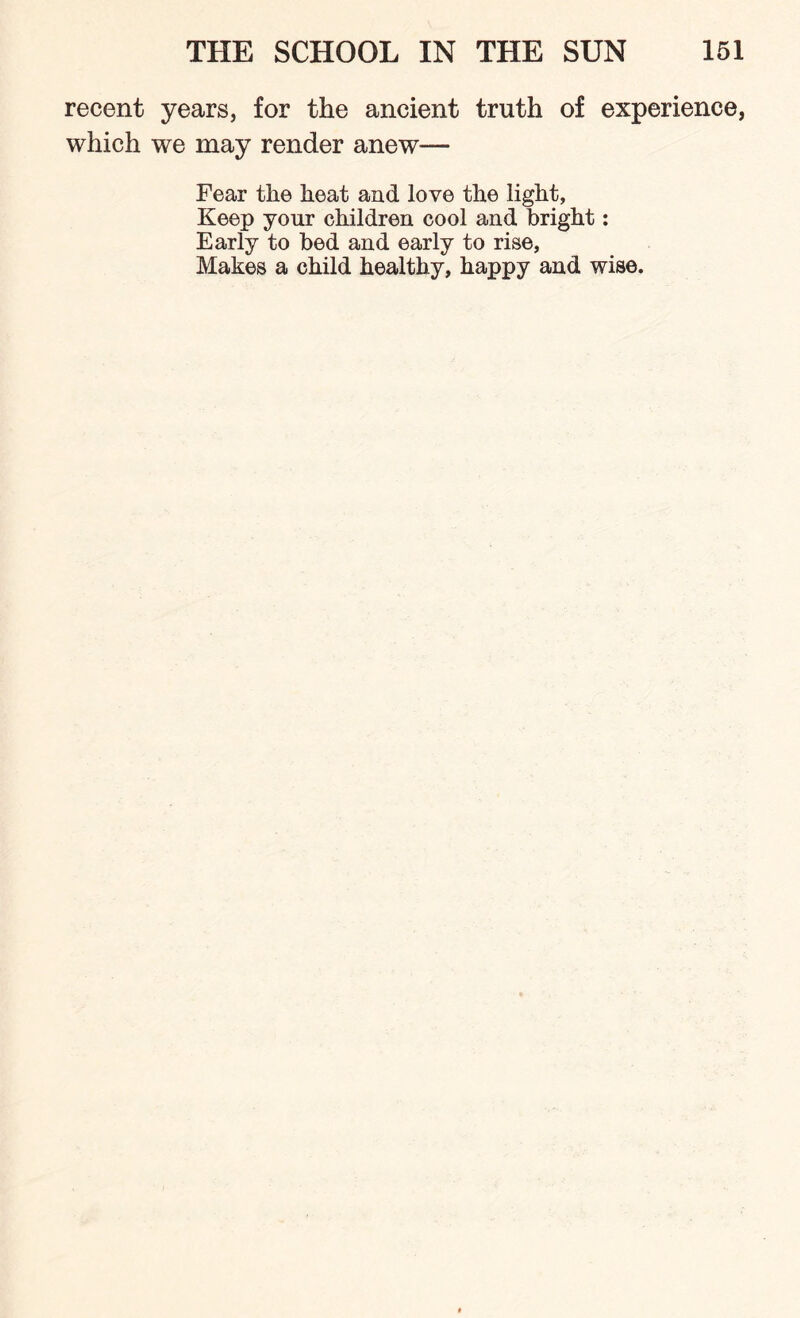 recent years, for the ancient truth of experience, which we may render anew— Fear the heat and love the light, Keep your children cool and bright: Early to bed and early to rise, Makes a child healthy, happy and wise.