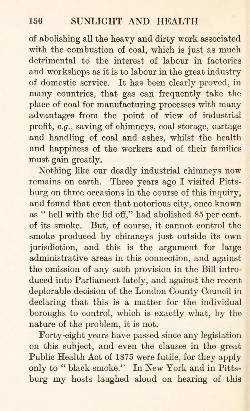 of abolishing all the heavy and dirty work associated with the combustion of coal, which is just as much detrimental to the interest of labour in factories and workshops as it is to labour in the great industry of domestic service. It has been clearly proved, in many countries, that gas can frequently take the place of coal for manufacturing processes with many advantages from the point of view of industrial profit, e.g., saving of chimneys, coal storage, cartage and handling of coal and ashes, whilst the health and happiness of the workers and of their families must gain greatly. Nothing like our deadly industrial chimneys now remains on earth. Three years ago I visited Pitts¬ burg on three occasions in the course of this inquiry, and found that even that notorious city, once known as “ hell with the lid off,” had abolished 85 per cent, of its smoke. But, of course, it cannot control the smoke produced by chimneys just outside its own jurisdiction, and this is the argument for large administrative areas in this connection, and against the omission of any such provision in the Bill intro¬ duced into Parliament lately, and against the recent deplorable decision of the London County Council in declaring that this is a matter for the individual boroughs to control, which is exactly what, by the nature of the problem, it is not. Forty-eight years have passed since any legislation on this subject, and even the clauses in the great Public Health Act of 1875 were futile, for they apply only to “ black smoke.” In New York and in Pitts¬ burg my hosts laughed aloud on hearing of this