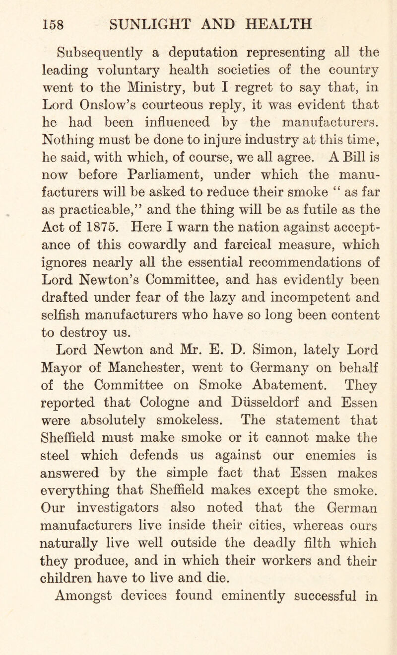 Subsequently a deputation representing all the leading voluntary health societies of the country went to the Ministry, but I regret to say that, in Lord Onslow’s courteous reply, it was evident that he had been influenced by the manufacturers. Nothing must be done to injure industry at this time, he said, with which, of course, we all agree. A Bill is now before Parliament, under which the manu¬ facturers will be asked to reduce their smoke “ as far as practicable,” and the thing will be as futile as the Act of 1875. Here I warn the nation against accept¬ ance of this cowardly and farcical measure, which ignores nearly all the essential recommendations of Lord Newton’s Committee, and has evidently been drafted under fear of the lazy and incompetent and selfish manufacturers who have so long been content to destroy us. Lord Newton and Mr. E. D. Simon, lately Lord Mayor of Manchester, went to Germany on behalf of the Committee on Smoke Abatement. They reported that Cologne and Diisseldorf and Essen were absolutely smokeless. The statement that Sheffield must make smoke or it cannot make the steel which defends us against our enemies is answered by the simple fact that Essen makes everything that Sheffield makes except the smoke. Our investigators also noted that the German manufacturers live inside their cities, whereas ours naturally live well outside the deadly filth which they produce, and in which their workers and their children have to live and die. Amongst devices found eminently successful in