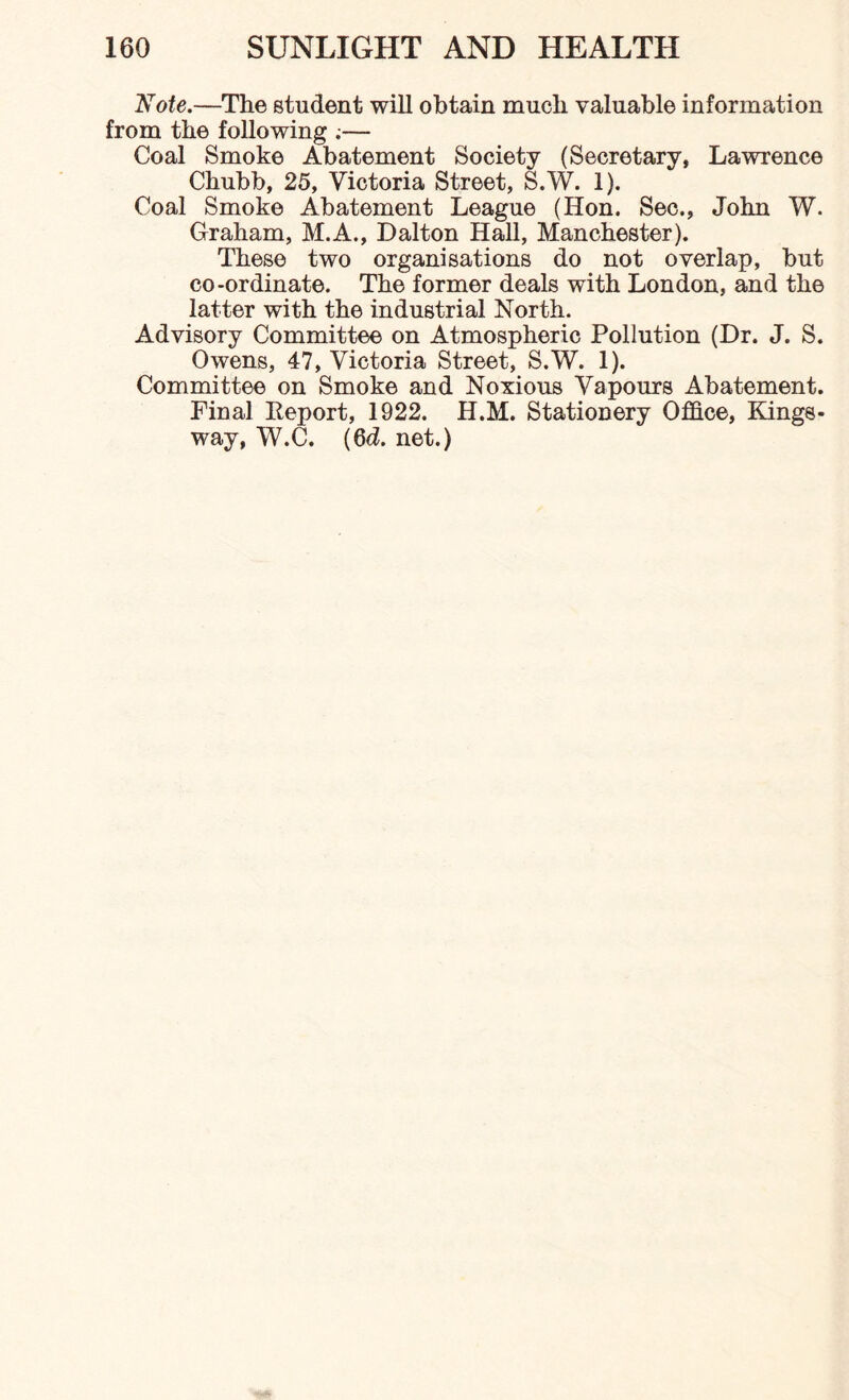 Note.—The student will obtain much valuable information from the following ;— Coal Smoke Abatement Society (Secretary, Lawrence Chubb, 25, Victoria Street, S.W. 1). Coal Smoke Abatement League (Hon. Sec., John W. Graham, M.A., Dalton Hall, Manchester). These two organisations do not overlap, but co-ordinate. The former deals with London, and the latter with the industrial North. Advisory Committee on Atmospheric Pollution (Dr. J. S. Owens, 47, Victoria Street, S.W. 1). Committee on Smoke and Noxious Vapours Abatement. Final Report, 1922. H.M. Stationery Office, Kings- way, W.C. (6d. net.)