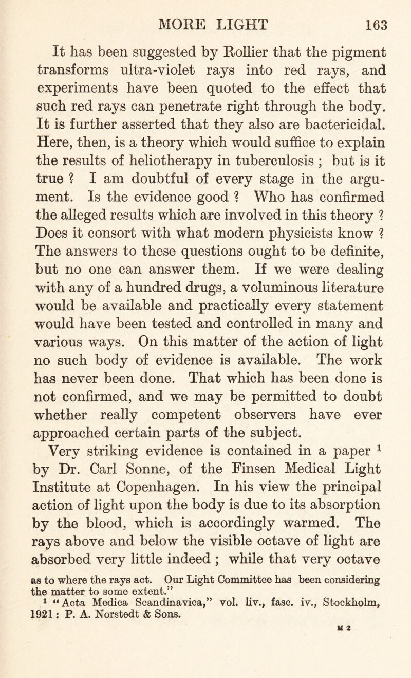 It has been suggested by Roliier that the pigment transforms ultra-violet rays into red rays, and experiments have been quoted to the effect that such red rays can penetrate right through the body. It is further asserted that they also are bactericidal. Here, then, is a theory which would suffice to explain the results of heliotherapy in tuberculosis ; but is it true ? I am doubtful of every stage in the argu¬ ment. Is the evidence good ? Who has confirmed the alleged results which are involved in this theory ? Does it consort with what modern physicists know ? The answers to these questions ought to be definite, but no one can answer them. If we were dealing with any of a hundred drugs, a voluminous literature would be available and practically every statement would have been tested and controlled in many and various ways. On this matter of the action of light no such body of evidence is available. The work has never been done. That which has been done is not confirmed, and we may be permitted to doubt whether really competent observers have ever approached certain parts of the subject. Very striking evidence is contained in a paper 1 by Dr. Carl Sonne, of the Finsen Medical Light Institute at Copenhagen. In his view the principal action of light upon the body is due to its absorption by the blood, which is accordingly warmed. The rays above and below the visible octave of light are absorbed very little indeed ; while that very octave as to where the rays act. Our Light Committee has been considering the matter to some extent.” 1 “Acta Medica Scandinavica,” vol. liv., fasc. iv., Stockholm, 1921: P. A. Norstedt & Sons.