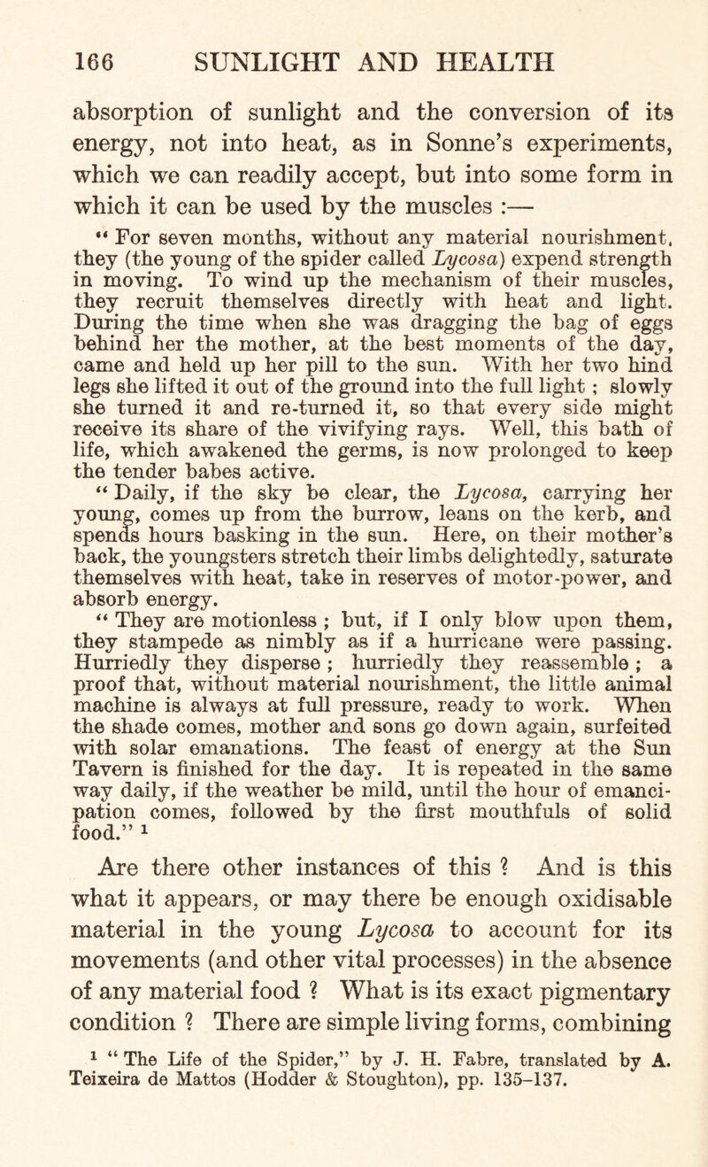 absorption of sunlight and the conversion of its energy, not into heat, as in Sonne’s experiments, which we can readily accept, but into some form in which it can be used by the muscles :— “ For seven months, without any material nourishment, they (the young of the spider called Lycosa) expend strength in moving. To wind up the mechanism of their muscles, they recruit themselves directly with heat and light. During the time when she was dragging the hag of eggs behind her the mother, at the best moments of the day, came and held up her pill to the sun. With her two hind legs she lifted it out of the ground into the full light; slowly she turned it and re-turned it, so that every side might receive its share of the vivifying rays. Well, this bath of life, which awakened the germs, is now prolonged to keep the tender babes active. “ Daily, if the sky be clear, the Lycosa, carrying her young, comes up from the burrow, leans on the kerb, and spends hours basking in the sun. Here, on their mother’s back, the youngsters stretch their limbs delightedly, saturate themselves with heat, take in reserves of motor-power, and absorb energy. “ They are motionless ; but, if I only blow upon them, they stampede as nimbly as if a hurricane were passing. Hurriedly they disperse; hurriedly they reassemble ; a proof that, without material nourishment, the little animal machine is always at full pressure, ready to work. When the shade comes, mother and sons go down again, surfeited with solar emanations. The feast of energy at the Sun Tavern is finished for the day. It is repeated in the same way daily, if the weather be mild, until the hour of emanci¬ pation comes, followed by the first mouthfuls of solid food.” 1 Are there other instances of this ? And is this what it appears, or may there be enough oxidisable material in the young Lycosa to account for its movements (and other vital processes) in the absence of any material food ? What is its exact pigmentary condition ? There are simple living forms, combining 1 “ The Life of the Spider,” by J. H. Fabre, translated by A. Teixeira de Mattos (Hodder & Stoughton), pp. 135-137.