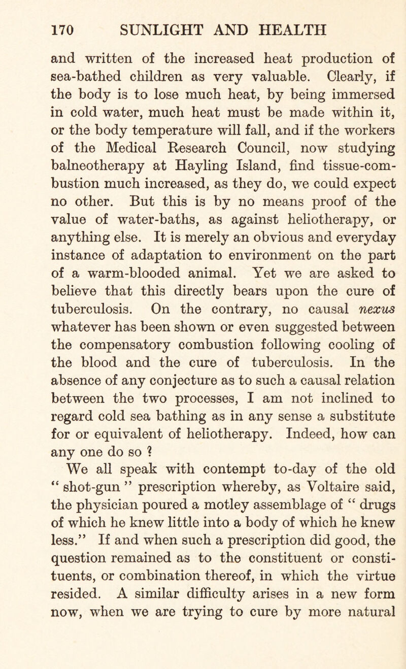 and written of the increased heat production of sea-bathed children as very valuable. Clearly, if the body is to lose much heat, by being immersed in cold water, much heat must be made within it, or the body temperature will fall, and if the workers of the Medical Research Council, now studying balneotherapy at Hay ling Island, find tissue-com¬ bustion much increased, as they do, we could expect no other. But this is by no means proof of the value of water-baths, as against heliotherapy, or anything else. It is merely an obvious and everyday instance of adaptation to environment on the part of a warm-blooded animal. Yet we are asked to believe that this directly bears upon the cure of tuberculosis. On the contrary, no causal nexus whatever has been shown or even suggested between the compensatory combustion following cooling of the blood and the cure of tuberculosis. In the absence of any conjecture as to such a causal relation between the two processes, I am not inclined to regard cold sea bathing as in any sense a substitute for or equivalent of heliotherapy. Indeed, how can any one do so ? We all speak with contempt to-day of the old “ shot-gun ” prescription whereby, as Voltaire said, the physician poured a motley assemblage of “ drugs of which he knew little into a body of which he knew less.” If and when such a prescription did good, the question remained as to the constituent or consti¬ tuents, or combination thereof, in which the virtue resided. A similar difficulty arises in a new form now, when we are trying to cure by more natural