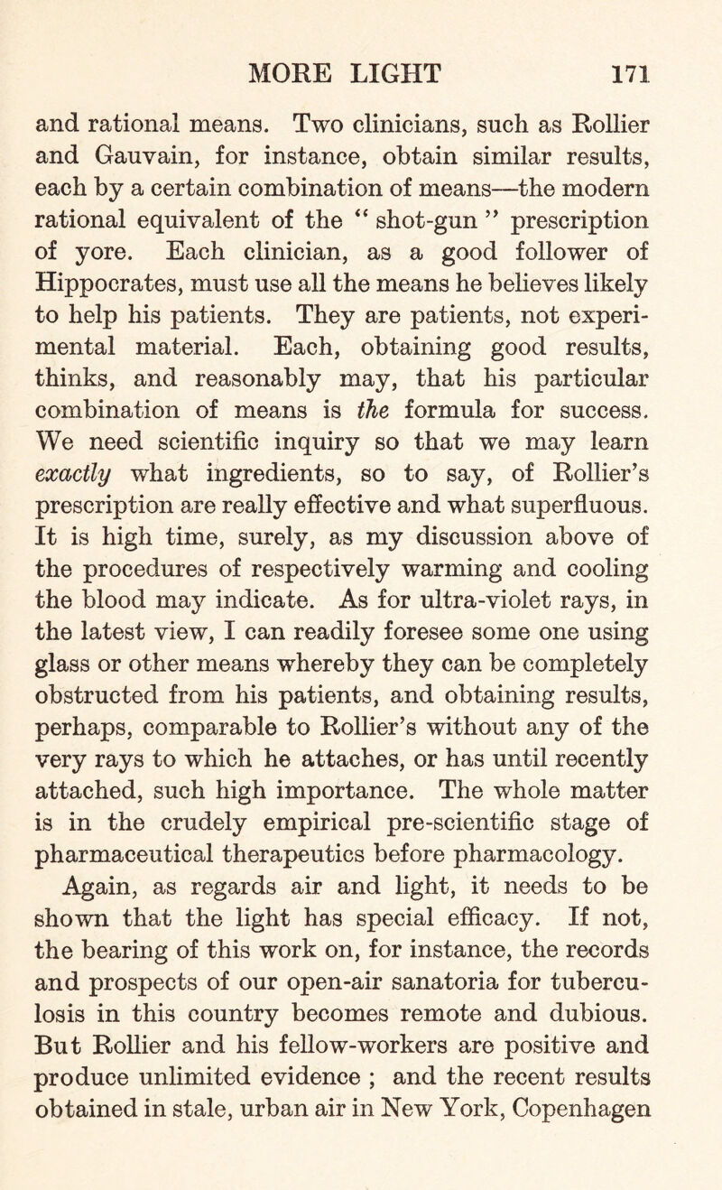 and rational means. Two clinicians, such as Rollier and Gauvain, for instance, obtain similar results, each by a certain combination of means—the modem rational equivalent of the “ shot-gun ” prescription of yore. Each clinician, as a good follower of Hippocrates, must use all the means he believes likely to help his patients. They are patients, not experi¬ mental material. Each, obtaining good results, thinks, and reasonably may, that his particular combination of means is the formula for success. We need scientific inquiry so that we may learn exactly what ingredients, so to say, of Rollier’s prescription are really effective and what superfluous. It is high time, surely, as my discussion above of the procedures of respectively warming and cooling the blood may indicate. As for ultra-violet rays, in the latest view, I can readily foresee some one using glass or other means whereby they can be completely obstructed from his patients, and obtaining results, perhaps, comparable to Rollier’s without any of the very rays to which he attaches, or has until recently attached, such high importance. The whole matter is in the crudely empirical pre-scientific stage of pharmaceutical therapeutics before pharmacology. Again, as regards air and light, it needs to be shown that the light has special efficacy. If not, the bearing of this work on, for instance, the records and prospects of our open-air sanatoria for tubercu¬ losis in this country becomes remote and dubious. But Rollier and his fellow-workers are positive and produce unlimited evidence ; and the recent results obtained in stale, urban air in New York, Copenhagen