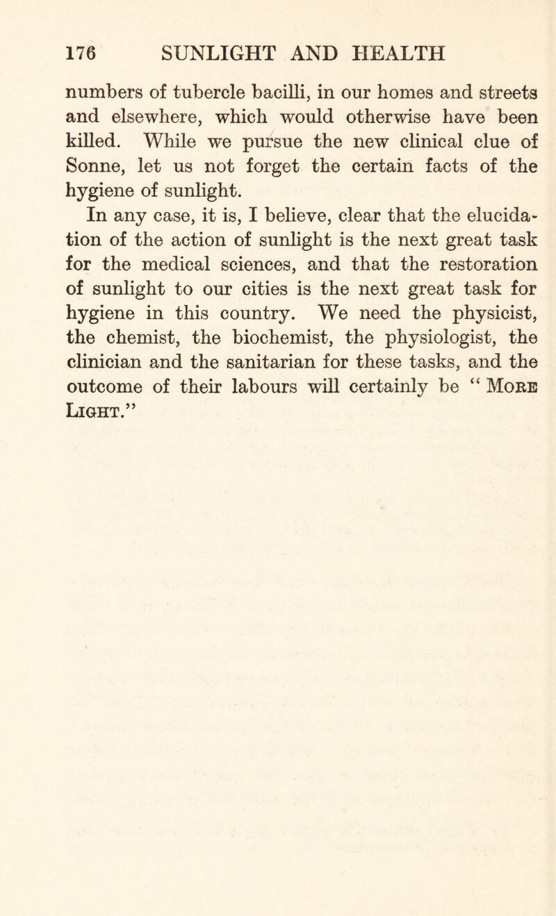 numbers of tubercle bacilli, in our homes and streets and elsewhere, which would otherwise have been killed. While we pursue the new clinical clue of Sonne, let us not forget the certain facts of the hygiene of sunlight. In any case, it is, I believe, clear that the elucida¬ tion of the action of sunlight is the next great task for the medical sciences, and that the restoration of sunlight to our cities is the next great task for hygiene in this country. We need the physicist, the chemist, the biochemist, the physiologist, the clinician and the sanitarian for these tasks, and the outcome of their labours will certainly be “ More Light.”
