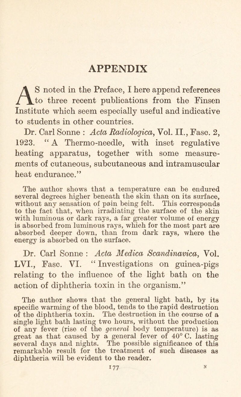 APPENDIX AS noted in the Preface, I here append references to three recent publications from the Finsen Institute which seem especially useful and indicative to students in other countries. Dr. Carl Sonne : Acta Eadiologica, Vol. II., Fasc. 2, 1923. “ A Thermo-needle, with inset regulative heating apparatus, together with some measure¬ ments of cutaneous, subcutaneous and intramuscular heat endurance. ” The author shows that a temperature can be endured several degrees higher beneath the skin than on its surface, without any sensation of pain being felt. This corresponds to the fact that, when irradiating the surface of the skin with luminous or dark rays, a far greater volume of energy is absorbed from luminous rays, which for the most part are absorbed deeper down, than from dark rays, where the energy is absorbed on the surface. Dr. Carl Sonne : Acta Medica Scandinavica, Vol. LVI., Fasc. VI. ,£ Investigations on guinea-pigs relating to the influence of the light bath on the action of diphtheria toxin in the organism.” The author shows that the general light bath, by its specific warming of the blood, tends to the rapid destruction of the diphtheria toxin. The destruction in the course of a single light bath lasting two hours, without the production of any fever (rise of the general body temperature) is as great as that caused by a general fever of 40° C. lasting several days and nights. The possible significance of this remarkable result for the treatment of such diseases as diphtheria will be evident to the reader.