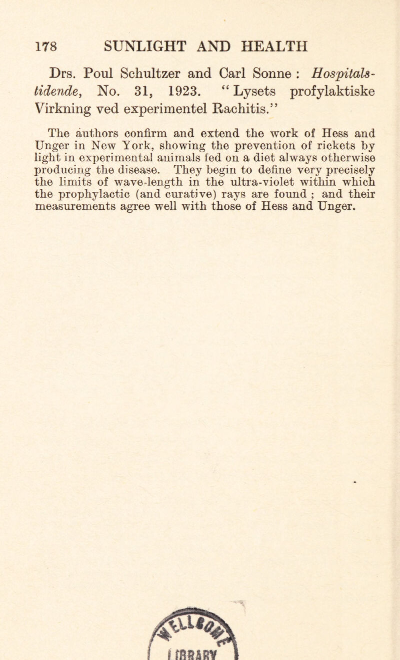 Drs. Poul Schultzer and Carl Sonne : Hospitals- tidende, No. 31, 1923. “ Lysets profylaktiske Virkning ved experimentel Rachitis.” The authors confirm and extend the work of Hess and Unger in New York, showing the prevention of rickets by light in experimental animals fed on a diet always otherwise producing the disease. They begin to define very precisely the limits of wave-length in the ultra-violet within which the prophylactic (and curative) rays are found ; and their measurements agree well with those of Hess and Unger.