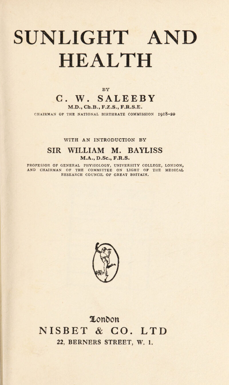 HEALTH BY C. W. SALEEBY M.D., Ch.B., F.Z.S., F.R.S.E. CHAIRMAN OF THE NATIONAL BIRTHRATE COMMISSION 1918-20 WITH AN INTRODUCTION BY SIR WILLIAM M. BAYLISS M.A., D.Sc., F.R.S. PROFESSOR OF GENERAL PHYSIOLOGY, UNIVERSITY COLLEGE, LONDON, AND CHAIRMAN OF THE COMMITTEE ON LIGHT OF THE MEDICAL RESEARCH COUNCIL OF GREAT BRITAIN. Xort&on NISBET & CO. LTD
