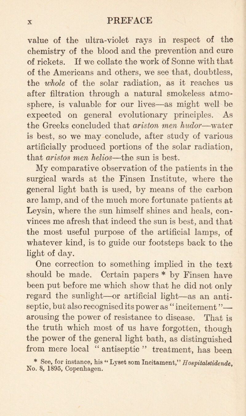 value of the ultra-violet rays in respect of the chemistry of the blood and the prevention and cure of rickets. If we collate the work of Sonne with that of the Americans and others, we see that, doubtless, the whole of the solar radiation, as it reaches us after filtration through a natural smokeless atmo¬ sphere, is valuable for our lives—as might well be expected on general evolutionary principles. As the Greeks concluded that ariston men hudor—water is best, so we may conclude, after study of various artificially produced portions of the solar radiation, that aristas men helios—the sun is best. My comparative observation of the patients in the surgical wards at the Finsen Institute, where the general light bath is used, by means of the carbon arc lamp, and of the much more fortunate patients at Leysin, where the sun himself shines and heals, con¬ vinces me afresh that indeed the sun is best, and that the most useful purpose of the artificial lamps, of whatever kind, is to guide our footsteps back to the light of day. One correction to something implied in the text should be made. Certain papers * by Finsen have been put before me which show that he did not only regard the sunlight—or artificial light—as an anti¬ septic, but also recognised its power as “ incitement ”— arousing the power of resistance to disease. That is the truth which most of us have forgotten, though the power of the general light bath, as distinguished from mere local “ antiseptic ” treatment, has been * See, for instance, his “ Lyset som Incitament,” H ospitalstidende, No. 8, 1895, Copenhagen.