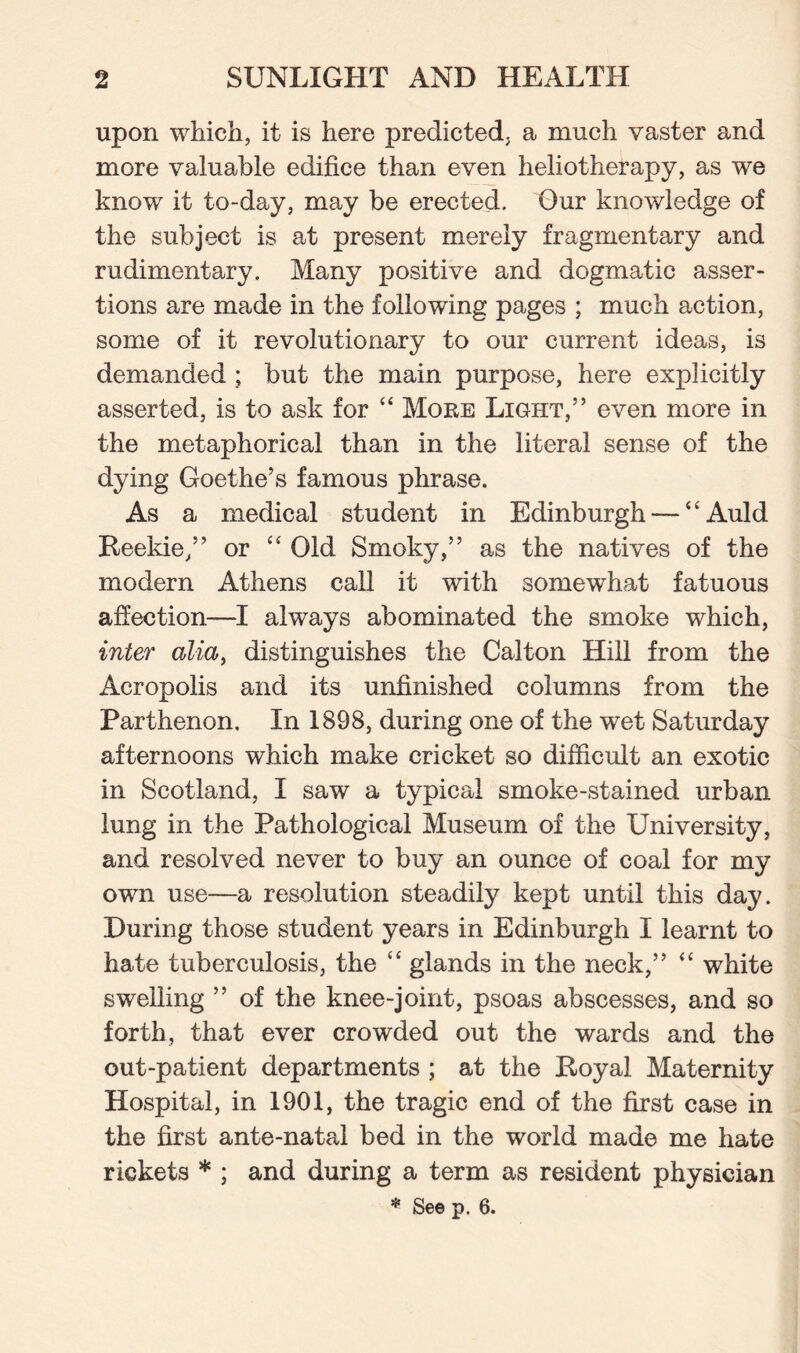 upon which, it is here predicted, a much vaster and more valuable edifice than even heliotherapy, as we know it to-day, may be erected. Our knowledge of the subject is at present merely fragmentary and rudimentary. Many positive and dogmatic asser¬ tions are made in the following pages ; much action, some of it revolutionary to our current ideas, is demanded ; but the main purpose, here explicitly asserted, is to ask for 44 More Light,” even more in the metaphorical than in the literal sense of the dying Goethe’s famous phrase. As a medical student in Edinburgh — 44Auld Reekie,” or 44 Old Smoky,” as the natives of the modern Athens call it with somewhat fatuous affection—I always abominated the smoke which, inter alia, distinguishes the Calton Hill from the Acropolis and its unfinished columns from the Parthenon. In 1898, during one of the wet Saturday afternoons which make cricket so difficult an exotic in Scotland, I saw a typical smoke-stained urban lung in the Pathological Museum of the University, and resolved never to buy an ounce of coal for my own use—a resolution steadily kept until this day. During those student years in Edinburgh I learnt to hate tuberculosis, the 44 glands in the neck,” 44 white swelling ” of the knee-joint, psoas abscesses, and so forth, that ever crowded out the wards and the out-patient departments ; at the Royal Maternity Hospital, in 1901, the tragic end of the first case in the first ante-natal bed in the world made me hate rickets * ; and during a term as resident physician * See p. 6.