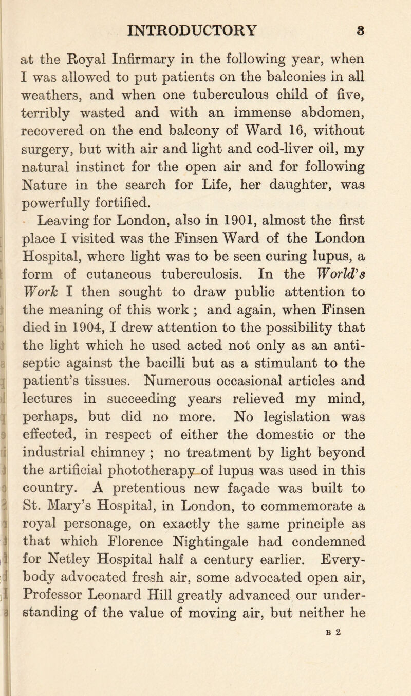 at the Royal Infirmary in the following year, when I was allowed to put patients on the balconies in all weathers, and when one tuberculous child of five, terribly wasted and with an immense abdomen, recovered on the end balcony of Ward 16, without surgery, but with air and light and cod-liver oil, my natural instinct for the open air and for following Nature in the search for Life, her daughter, was powerfully fortified. Leaving for London, also in 1901, almost the first place I visited was the Finsen Ward of the London Hospital, where light was to be seen curing lupus, a form of cutaneous tuberculosis. In the World's Work I then sought to draw public attention to the meaning of this work ; and again, when Finsen died in 1904, I drew attention to the possibility that the light which he used acted not only as an anti¬ septic against the bacilli but as a stimulant to the patient’s tissues. Numerous occasional articles and lectures in succeeding years relieved my mind, perhaps, but did no more. No legislation was effected, in respect of either the domestic or the industrial chimney ; no treatment by light beyond the artificial phototherapy of lupus was used in this country. A pretentious new facade was built to St. Mary’s Hospital, in London, to commemorate a royal personage, on exactly the same principle as that which Florence Nightingale had condemned for Netley Hospital half a century earlier. Every¬ body advocated fresh air, some advocated open air, { Professor Leonard Hill greatly advanced our under¬ standing of the value of moving air, but neither he B 2