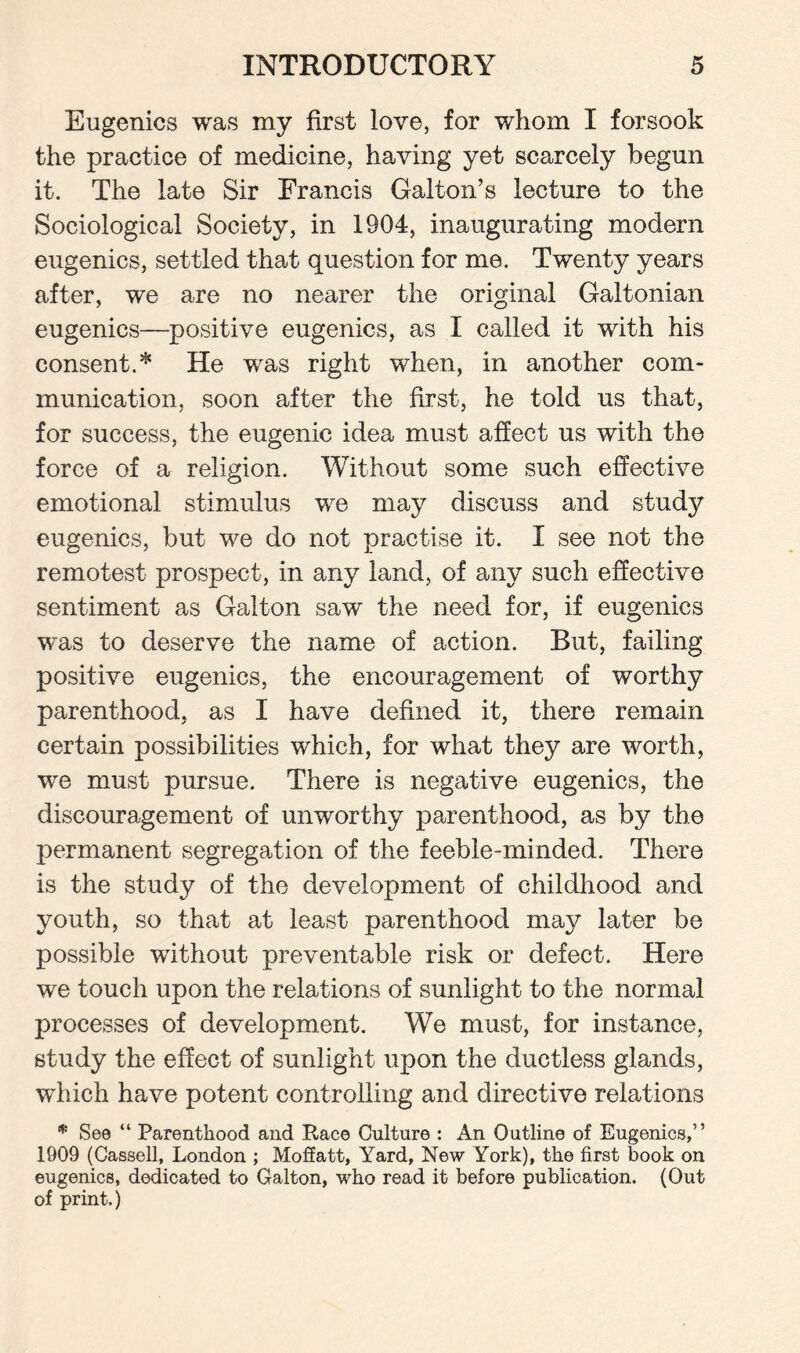 Eugenics was my first love, for whom I forsook the practice of medicine, having yet scarcely begun it. The late Sir Francis Galton’s lecture to the Sociological Society, in 1904, inaugurating modern eugenics, settled that question for me. Twenty years after, we are no nearer the original Galtonian eugenics—-positive eugenics, as I called it with his consent. * He was right when, in another com¬ munication, soon after the first, he told us that, for success, the eugenic idea must affect us with the force of a religion. Without some such effective emotional stimulus we may discuss and study eugenics, but we do not practise it. I see not the remotest prospect, in any land, of any such effective sentiment as Galton saw the need for, if eugenics was to deserve the name of action. But, failing positive eugenics, the encouragement of worthy parenthood, as I have defined it, there remain certain possibilities which, for what they are worth, we must pursue. There is negative eugenics, the discouragement of unworthy parenthood, as by the permanent segregation of the feeble-minded. There is the study of the development of childhood and youth, so that at least parenthood may later be possible without preventable risk or defect. Here we touch upon the relations of sunlight to the normal processes of development. We must, for instance, study the effect of sunlight upon the ductless glands, which have potent controlling and directive relations * See “ Parenthood and Pvace Culture : An Outline of Eugenics,” 1909 (Cassell, London ; Moffatt, Yard, New York), the first book on eugenics, dedicated to Galton, who read it before publication. (Out of print.)