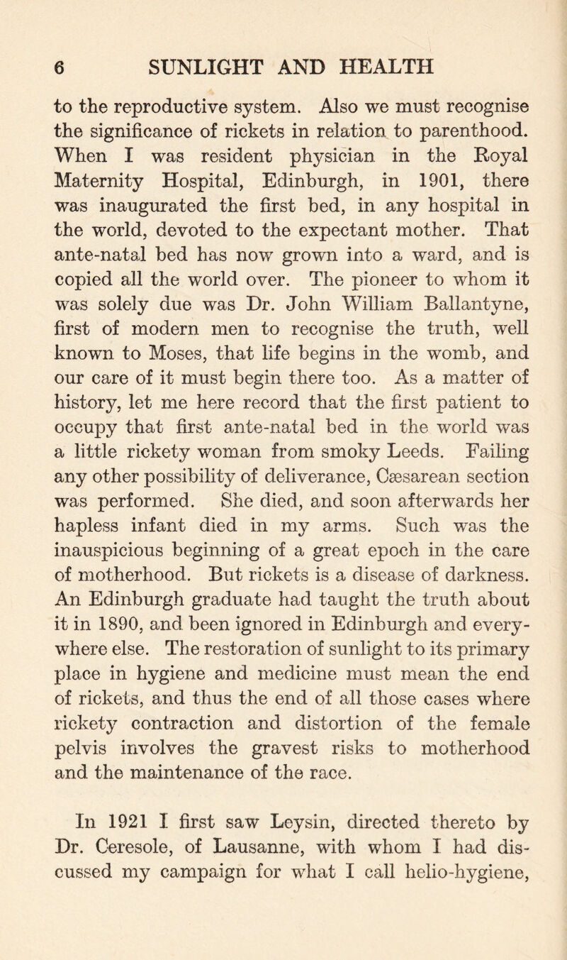 to the reproductive system. Also we must recognise the significance of rickets in relation to parenthood. When I was resident physician in the Royal Maternity Hospital, Edinburgh, in 1901, there was inaugurated the first bed, in any hospital in the world, devoted to the expectant mother. That ante-natal bed has now grown into a ward, and is copied all the world over. The pioneer to whom it was solely due was Dr. John William Ballantyne, first of modern men to recognise the truth, well known to Moses, that life begins in the womb, and our care of it must begin there too. As a matter of history, let me here record that the first patient to occupy that first ante-natal bed in the world was a little rickety woman from smoky Leeds. Failing any other possibility of deliverance, Caesarean section was performed. She died, and soon afterwards her hapless infant died in my arms. Such was the inauspicious beginning of a great epoch in the care of motherhood. But rickets is a disease of darkness. An Edinburgh graduate had taught the truth about it in 1890, and been ignored in Edinburgh and every¬ where else. The restoration of sunlight to its primary place in hygiene and medicine must mean the end of rickets, and thus the end of all those cases where rickety contraction and distortion of the female pelvis involves the gravest risks to motherhood and the maintenance of the race. In 1921 I first saw Ley sin, directed thereto by Dr. Ceresole, of Lausanne, with whom I had dis¬ cussed my campaign for what I call helio-hygiene,