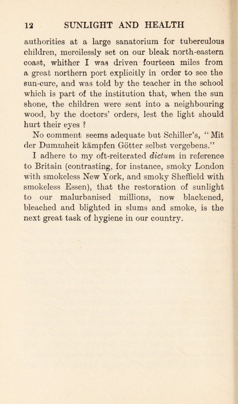 authorities at a large sanatorium for tuberculous children, mercilessly set on our bleak north-eastern coast, whither I was driven fourteen miles from a great northern port explicitly in order to see the sun-cure, and was told by the teacher in the school which is part of the institution that, when the sun shone, the children were sent into a neighbouring wood, by the doctors’ orders, lest the light should hurt their eyes ? No comment seems adequate but Schiller’s, “ Mit der Dummheit kampfen Gotter selbst vergebens.” I adhere to my oft-reiterated dictum in reference to Britain (contrasting, for instance, smoky London with smokeless New York, and smoky Sheffield with smokeless Essen), that the restoration of sunlight to our malurbanised millions, now blackened, bleached and blighted in slums and smoke, is the next great task of hygiene in our country.
