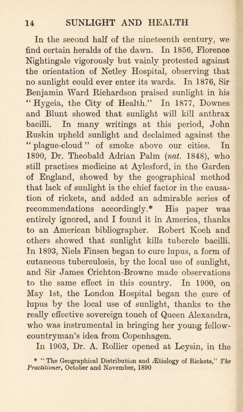 In the second half of the nineteenth century, we find certain heralds of the dawn. In 1856, Florence Nightingale vigorously but vainly protested against the orientation of Netley Hospital, observing that no sunlight could ever enter its wards. In 1876, Sir Benjamin Ward Richardson praised sunlight in his “ Hygeia, the City of Health.” In 1877, Downes and Blunt showed that sunlight will kill anthrax bacilli. In many writings at this period, John Ruskin upheld sunlight and declaimed against the “ plague-cloud ” of smoke above our cities. In 1890, Dr. Theobald Adrian Palm (nut. 1848), who still practises medicine at Aylesford, in the Garden of England, showed by the geographical method that lack of sunlight is the chief factor in the causa¬ tion of rickets, and added an admirable series of recommendations accordingly.* His paper was entirely ignored, and I found it in America, thanks to an American bibliographer. Robert Koch and others showed that sunlight kills tubercle bacilli. In 1893, Niels Finsen began to cure lupus, a form of cutaneous tuberculosis, by the local use of sunlight, and Sir James Crichton-Browne made observations to the same effect in this country. In 1900, on May 1st, the London Hospital began the cure of lupus by the local use of sunlight, thanks to the really effective sovereign touch of Queen Alexandra, who was instrumental in bringing her young fellow- countryman’s idea from Copenhagen. In 1903, Dr. A. Rollier opened at Leysin, in the * “ The Geographical Distribution and ^Etiology of Rickets,” The Practitioner, October and November, 1890