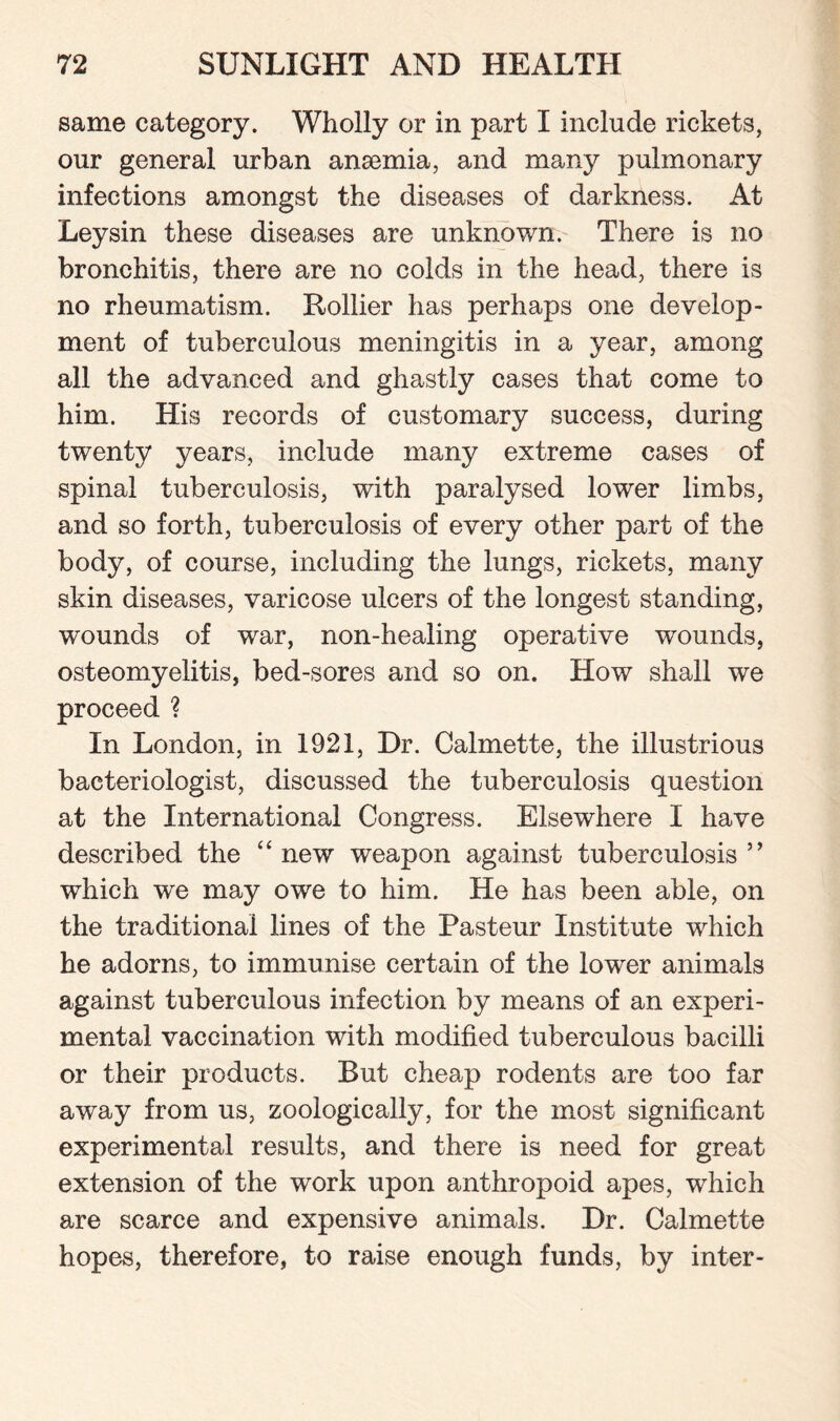 same category. Wholly or in part I include rickets, our general urban anaemia, and many pulmonary infections amongst the diseases of darkness. At Leysin these diseases are unknown. There is no bronchitis, there are no colds in the head, there is no rheumatism. Rollier has perhaps one develop¬ ment of tuberculous meningitis in a year, among all the advanced and ghastly cases that come to him. His records of customary success, during twenty years, include many extreme cases of spinal tuberculosis, with paralysed lower limbs, and so forth, tuberculosis of every other part of the body, of course, including the lungs, rickets, many skin diseases, varicose ulcers of the longest standing, wounds of war, non-healing operative wounds, osteomyelitis, bed-sores and so on. How shall we proceed ? In London, in 1921, Dr. Calmette, the illustrious bacteriologist, discussed the tuberculosis question at the International Congress. Elsewhere I have described the “ new weapon against tuberculosis ” which we may owe to him. He has been able, on the traditional lines of the Pasteur Institute which he adorns, to immunise certain of the lower animals against tuberculous infection by means of an experi¬ mental vaccination with modified tuberculous bacilli or their products. But cheap rodents are too far away from us, zoologically, for the most significant experimental results, and there is need for great extension of the work upon anthropoid apes, which are scarce and expensive animals. Dr. Calmette hopes, therefore, to raise enough funds, by inter-