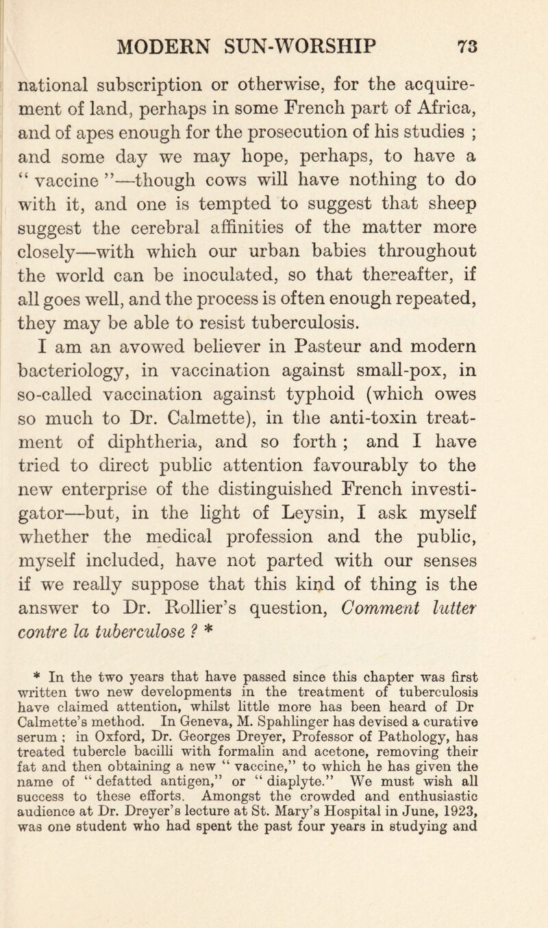 national subscription or otherwise, for the acquire¬ ment of land, perhaps in some French part of Africa, and of apes enough for the prosecution of his studies ; and some day we may hope, perhaps, to have a “ vaccine ”—though cows will have nothing to do with it, and one is tempted to suggest that sheep suggest the cerebral affinities of the matter more closely—with which our urban babies throughout the world can be inoculated, so that thereafter, if all goes well, and the process is often enough repeated, they may be able to resist tuberculosis. I am an avowed believer in Pasteur and modern bacteriology, in vaccination against small-pox, in so-called vaccination against typhoid (which owes so much to Dr. Calmette), in the anti-toxin treat¬ ment of diphtheria, and so forth ; and I have tried to direct public attention favourably to the new enterprise of the distinguished French investi¬ gator—but, in the light of Leysin, I ask myself whether the medical profession and the public, myself included, have not parted with our senses if we really suppose that this kind of thing is the answer to Dr. itollier’s question, Comment lutter contre la tuberculose ? * * In the two years that have passed since this chapter was first written two new developments in the treatment of tuberculosis have claimed attention, whilst little more has been heard of Dr Calmette’s method. In Geneva, M. Spahlinger has devised a curative serum ; in Oxford, Dr. Georges Dreyer, Professor of Pathology, has treated tubercle bacilli with formalin and acetone, removing their fat and then obtaining a new “ vaccine,” to which he has given the name of “ defatted antigen,” or “ diaplyte.” We must wish all success to these efforts. Amongst the crowded and enthusiastic audience at Dr. Dreyer’s lecture at St. Mary’s Hospital in June, 1923, was one student who had spent the past four years in studying and