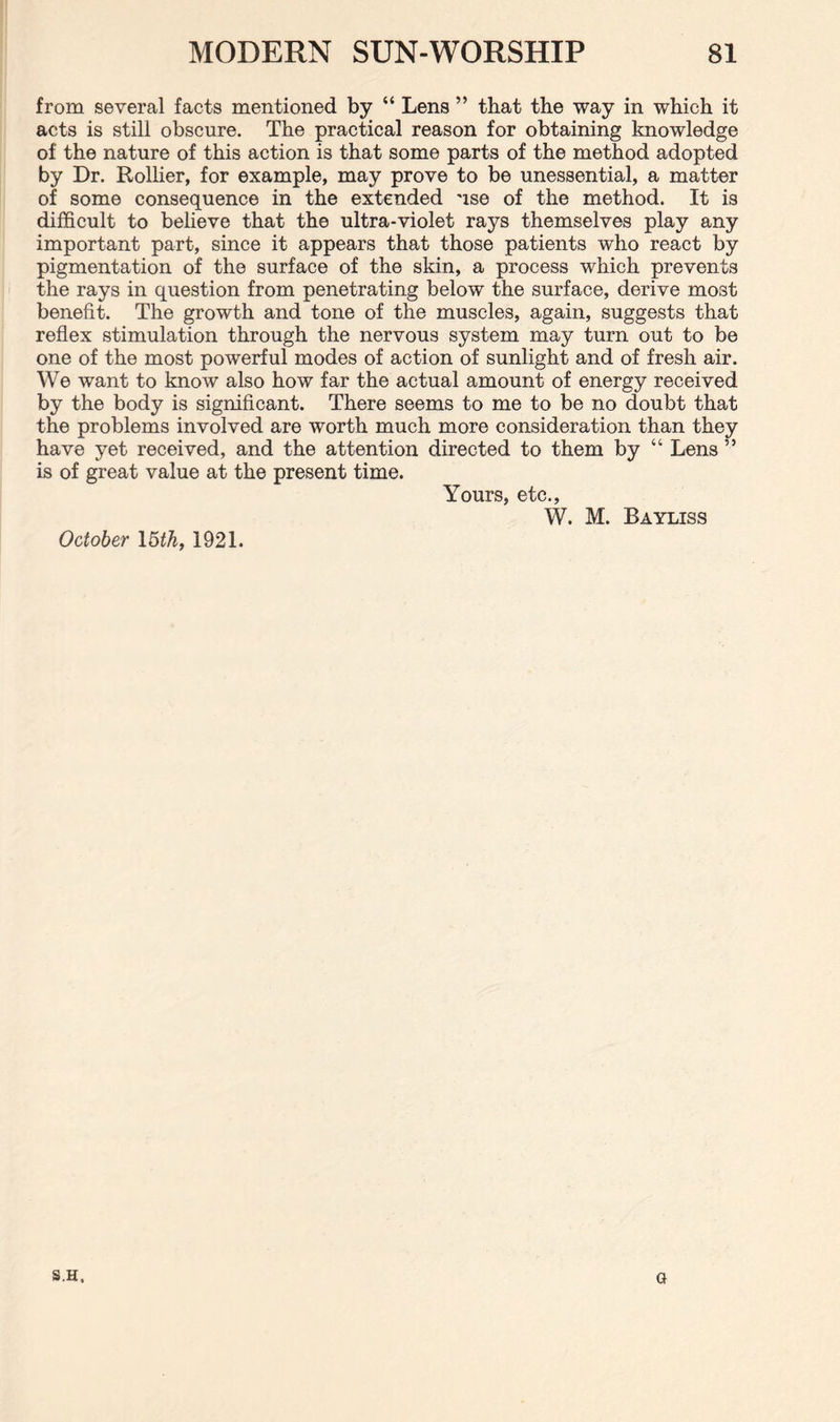 from several facts mentioned by “ Lens ” that the way in which it acts is still obscure. The practical reason for obtaining knowledge of the nature of this action is that some parts of the method adopted by Dr. Rollier, for example, may prove to be unessential, a matter of some consequence in the extended use of the method. It is difficult to believe that the ultra-violet rays themselves play any important part, since it appears that those patients who react by pigmentation of the surface of the skin, a process which prevents the rays in question from penetrating below the surface, derive mo3t benefit. The growth and tone of the muscles, again, suggests that reflex stimulation through the nervous system may turn out to be one of the most powerful modes of action of sunlight and of fresh air. We want to know also how far the actual amount of energy received by the body is significant. There seems to me to be no doubt that the problems involved are worth much more consideration than they have yet received, and the attention directed to them by “ Lens ” is of great value at the present time. Yours, etc., W. M. Bayliss October 15 th, 1921. S.H. G