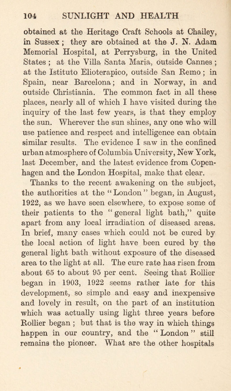 obtained at the Heritage Craft Schools at Chailey, in Sussex ; they are obtained at the J. N. Adam Memorial Hospital, at Perrysburg, in the United States ; at the Villa Santa Maria, outside Cannes ; at the Istituto Elioterapico, outside San Remo ; in Spain, near Barcelona; and in Norway, in and outside Christiania. The common fact in all these places, nearly all of which I have visited during the inquiry of the last few years, is that they employ the sun. Wherever the sun shines, any one who will use patience and respect and intelligence can obtain similar results. The evidence I saw in the confined urban atmosphere of Columbia University, New York, last December, and the latest evidence from Copen¬ hagen and the London Hospital, make that clear. Thanks to the recent awakening on the subject, the authorities at the “London” began, in August, 1922, as we have seen elsewhere, to expose some of their patients to the “ general light bath,” quite apart from any local irradiation of diseased areas. In brief, many cases which could not be cured by the local action of light have been cured by the general light bath without exposure of the diseased area to the light at all. The cure rate has risen from about 65 to about 95 per cent. Seeing that Rollier began in 1903, 1922 seems rather late for this development, so simple and easy and inexpensive and lovely in result, on the part of an institution which was actually using light three years before Rollier began ; but that is the way in which things happen in our country, and the “ London ” still remains the pioneer. What are the other hospitals