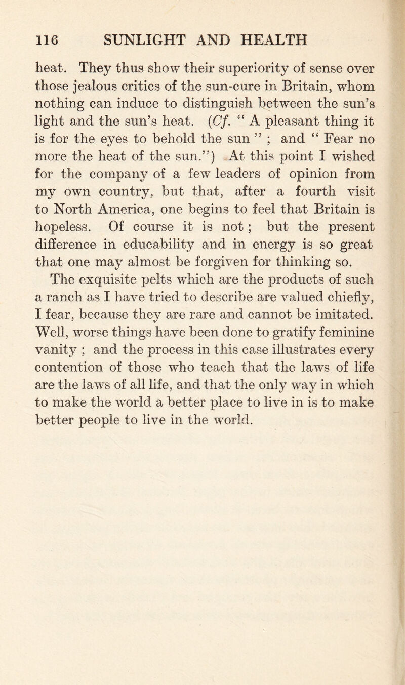 heat. They thus show their superiority of sense over those jealous critics of the sun-cure in Britain, whom nothing can induce to distinguish between the sun’s light and the sun’s heat. (Cf. A pleasant thing it is for the eyes to behold the sun ” ; and “ Fear no more the heat of the sun.”) At this point I wished for the company of a few leaders of opinion from my own country, but that, after a fourth visit to North America, one begins to feel that Britain is hopeless. Of course it is not; but the present difference in educability and in energy is so great that one may almost be forgiven for thinking so. The exquisite pelts which are the products of such a ranch as I have tried to describe are valued chiefly, I fear, because they are rare and cannot be imitated. Weil, worse things have been done to gratify feminine vanity ; and the process in this case illustrates every contention of those who teach that the laws of life are the laws of all life, and that the only way in which to make the world a better place to live in is to make better people to live in the world.