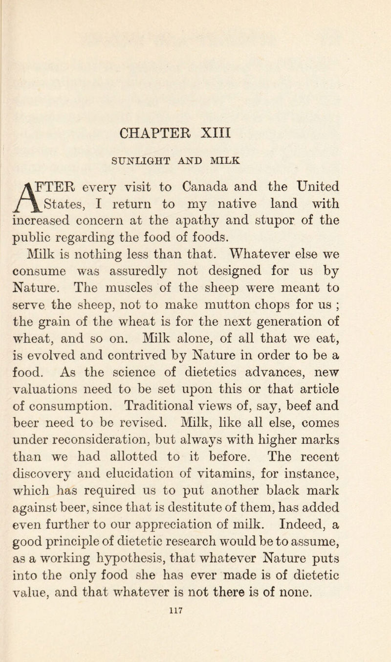 SUNLIGHT AND MILK “HER every visit to Canada and the United States, I return to my native land with increased concern at the apathy and stupor of the public regarding the food of foods. Milk is nothing less than that. Whatever else we consume was assuredly not designed for us by Nature. The muscles of the sheep were meant to serve the sheep, not to make mutton chops for us ; the grain of the wheat is for the next generation of wheat, and so on. Milk alone, of all that we eat, is evolved and contrived by Nature in order to be a food. As the science of dietetics advances, new valuations need to be set upon this or that article of consumption. Traditional views of, say, beef and beer need to be revised. Milk, like all else, comes under reconsideration, but always with higher marks than we had allotted to it before. The recent discovery and elucidation of vitamins, for instance, which has required us to put another black mark against beer, since that is destitute of them, has added even further to our appreciation of milk. Indeed, a good principle of dietetic research would be to assume, as a working hypothesis, that whatever Nature puts into the only food she has ever made is of dietetic value, and that whatever is not there is of none.