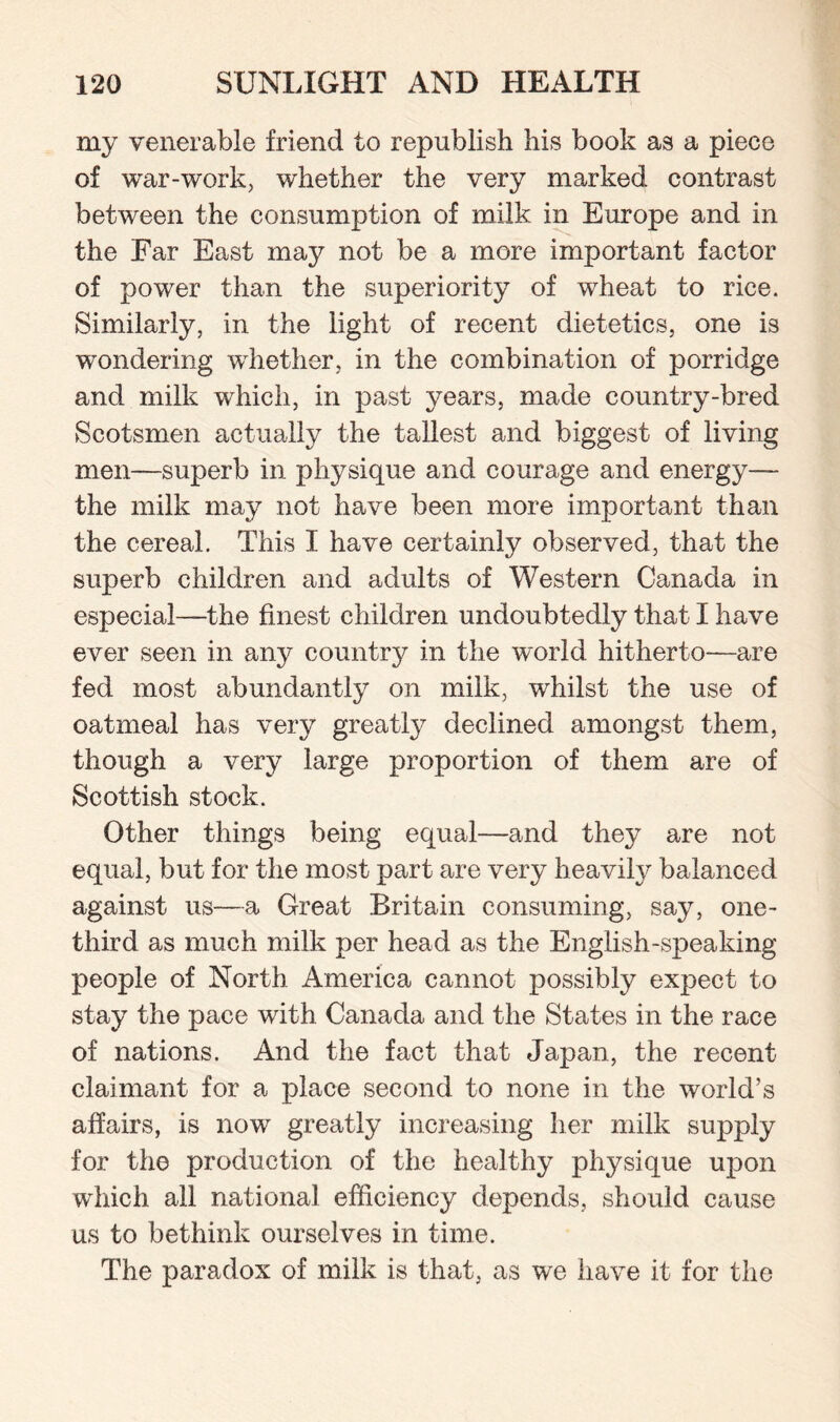 my venerable friend to republish his book as a piece of war-work, whether the very marked contrast between the consumption of milk in Europe and in the Far East may not be a more important factor of power than the superiority of wheat to rice. Similarly, in the light of recent dietetics, one is wondering whether, in the combination of porridge and milk which, in past years, made country-bred Scotsmen actually the tallest and biggest of living men—superb in physique and courage and energy— the milk may not have been more important than the cereal. This X have certainly observed, that the superb children and adults of Western Canada in especial—the finest children undoubtedly that I have ever seen in any country in the world hitherto—are fed most abundantly on milk, whilst the use of oatmeal has very greatly declined amongst them, though a very large proportion of them are of Scottish stock. Other things being equal—and they are not equal, but for the most part are very heavily balanced against us—a Great Britain consuming, say, one- third as much milk per head as the English-speaking people of North America cannot possibly expect to stay the pace with Canada and the States in the race of nations. And the fact that Japan, the recent claimant for a place second to none in the world’s affairs, is now greatly increasing her milk supply for the production of the healthy physique upon which all national efficiency depends, should cause us to bethink ourselves in time. The paradox of milk is that, as we have it for the
