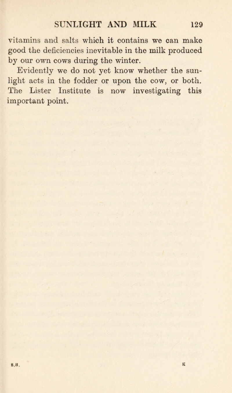 vitamins and salts which it contains we can make good the deficiencies inevitable in the milk produced by our own cows during the winter. Evidently we do not yet know whether the sun¬ light acts in the fodder or upon the cow, or both. The Lister Institute is now investigating this important point. S,H. K