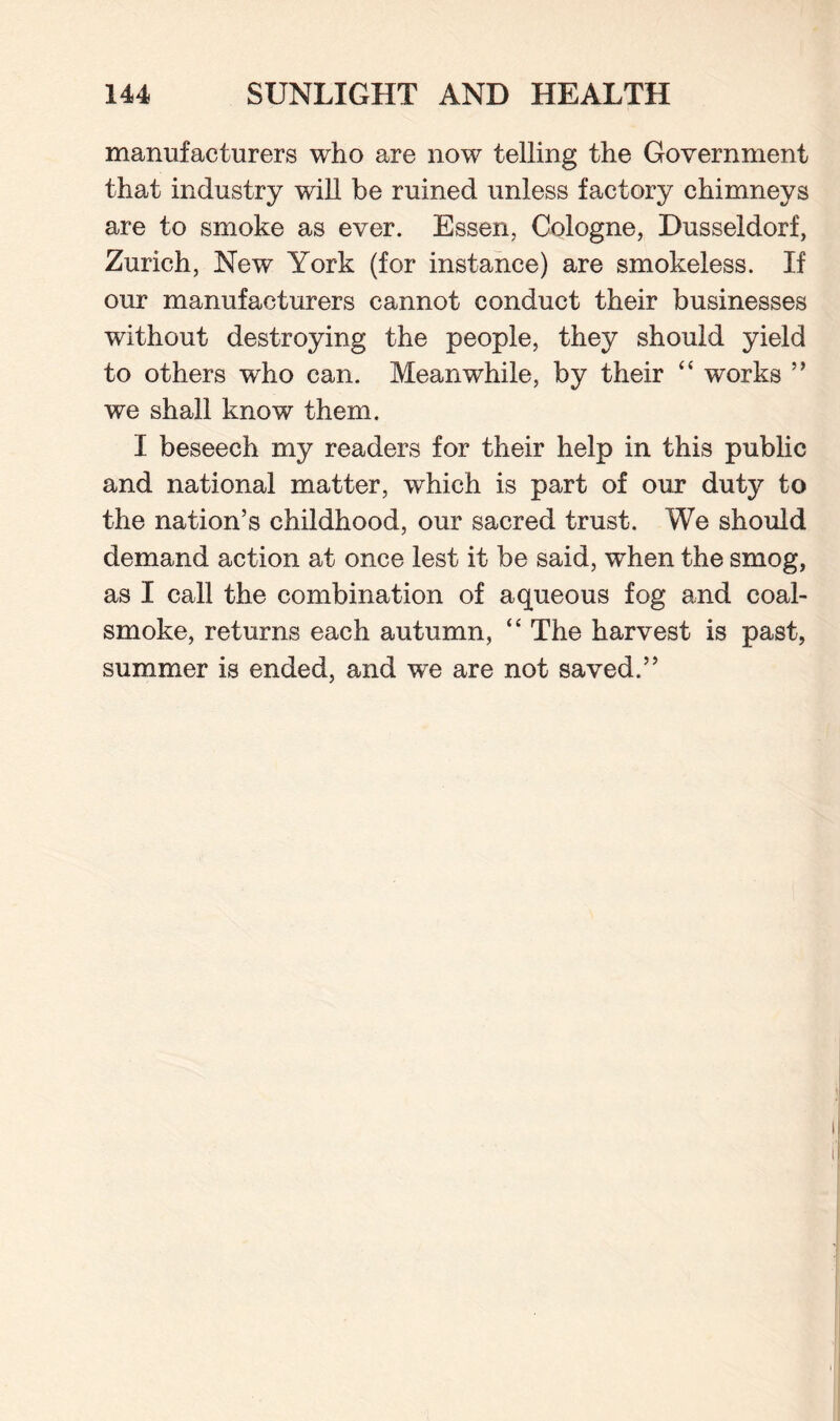 manufacturers who are now telling the Government that industry will be ruined unless factory chimneys are to smoke as ever. Essen, Cologne, Dusseldorf, Zurich, New York (for instance) are smokeless. If our manufacturers cannot conduct their businesses without destroying the people, they should yield to others who can. Meanwhile, by their “ works ” we shall know them. I beseech my readers for their help in this public and national matter, which is part of our duty to the nation’s childhood, our sacred trust. We should demand action at once lest it be said, when the smog, as I call the combination of aqueous fog and coal- smoke, returns each autumn, “ The harvest is past, summer is ended, and we are not saved.”