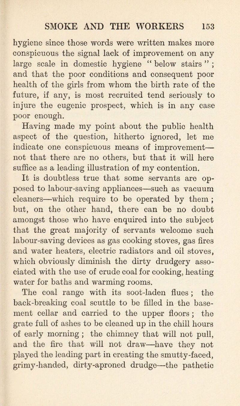 hygiene since those words were written makes more conspicuous the signal lack of improvement on any large scale in domestic hygiene “ below stairs ” ; and that the poor conditions and consequent poor health of the girls from whom the birth rate of the future, if any, is most recruited tend seriously to injure the eugenic prospect, which is in any case poor enough. Having made my point about the public health aspect of the question, hitherto ignored, let me indicate one conspicuous means of improvement— not that there are no others, but that it will here suffice as a leading illustration of my contention. It is doubtless true that some servants are op¬ posed to labour-saving appliances—such as vacuum cleaners—which require to be operated by them ; but, on the other hand, there can be no doubt amongst those who have enquired into the subject that the great majority of servants welcome such labour-saving devices as gas cooking stoves, gas fires and water heaters, electric radiators and oil stoves, which obviously diminish the dirty drudgery asso¬ ciated with the use of crude coal for cooking, heating water for baths and warming rooms. The coal range with its soot-laden flues ; the back-breaking coal scuttle to be filled in the base¬ ment cellar and carried to the upper floors ; the grate full of ashes to be cleaned up in the chill hours of early morning ; the chimney that will not pull, and the fire that will not draw—have they not played the leading part in creating the smutty-faced, grimy-handed, dirty-aproned drudge—the pathetic