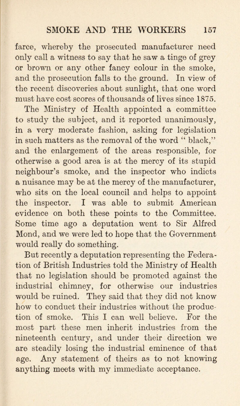 farce, whereby the prosecuted manufacturer need only call a witness to say that he saw a tinge of grey or brown or any other fancy colour in the smoke, and the prosecution falls to the ground. In view of the recent discoveries about sunlight, that one word must have cost scores of thousands of lives since 1875. The Ministry of Health appointed a committee to study the subject, and it reported unanimously, in a very moderate fashion, asking for legislation in such matters as the removal of the word “ black,” and the enlargement of the areas responsible, for otherwise a good area is at the mercy of its stupid neighbour’s smoke, and the inspector who indicts a nuisance may be at the mercy of the manufacturer, who sits on the local council and helps to appoint the inspector. I was able to submit American evidence on both these points to the Committee. Some time ago a deputation went to Sir Alfred Mond, and we were led to hope that the Government would really do something. But recently a deputation representing the Federa¬ tion of British Industries told the Ministry of Health that no legislation should be promoted against the industrial chimney, for otherwise our industries would be ruined. They said that they did not know how to conduct their industries without the produc- tion of smoke. This I can well believe. For the most part these men inherit industries from the nineteenth century, and under their direction we are steadily losing the industrial eminence of that age. Any statement of theirs as to not knowing anything meets with my immediate acceptance.