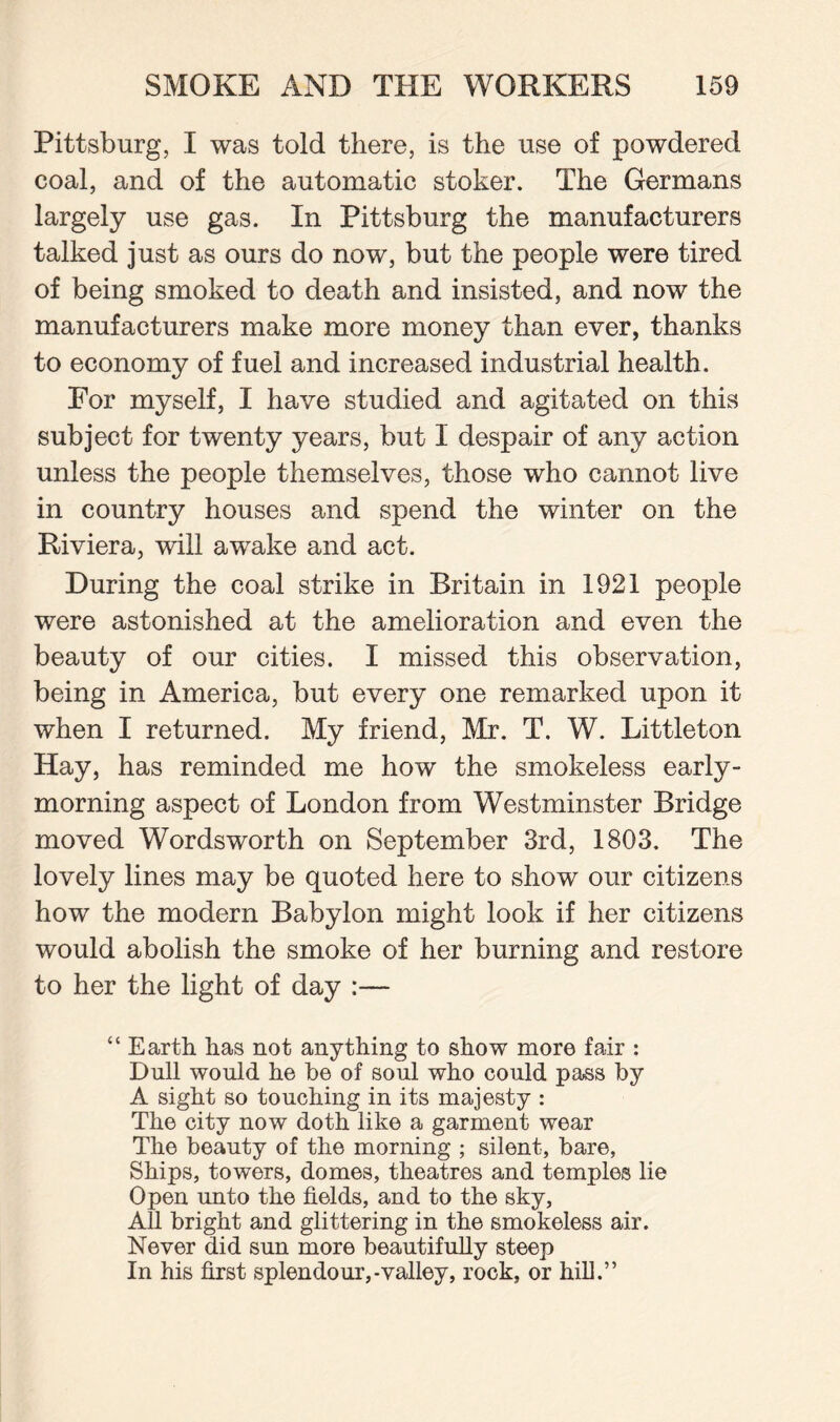 Pittsburg, I was told there, is the use of powdered coal, and of the automatic stoker. The Germans largely use gas. In Pittsburg the manufacturers talked just as ours do now, but the people were tired of being smoked to death and insisted, and now the manufacturers make more money than ever, thanks to economy of fuel and increased industrial health. For myself, I have studied and agitated on this subject for twenty years, but I despair of any action unless the people themselves, those who cannot live in country houses and spend the winter on the Riviera, will awake and act. During the coal strike in Britain in 1921 people were astonished at the amelioration and even the beauty of our cities. I missed this observation, being in America, but every one remarked upon it when I returned. My friend, Mr. T. W. Littleton Hay, has reminded me how the smokeless early- morning aspect of London from Westminster Bridge moved Wordsworth on September 3rd, 1803. The lovely lines may be quoted here to show our citizens how the modern Babylon might look if her citizens would abolish the smoke of her burning and restore to her the light of day :— “ Earth has not anything to show more fair : Dull would he be of soul who could pass by A sight so touching in its majesty : The city now doth like a garment wear The beauty of the morning ; silent, bare, Ships, towers, domes, theatres and temples lie Open unto the fields, and to the sky, All bright and glittering in the smokeless air. Never did sun more beautifully steep In his first splendour,-valley, rock, or hill.”
