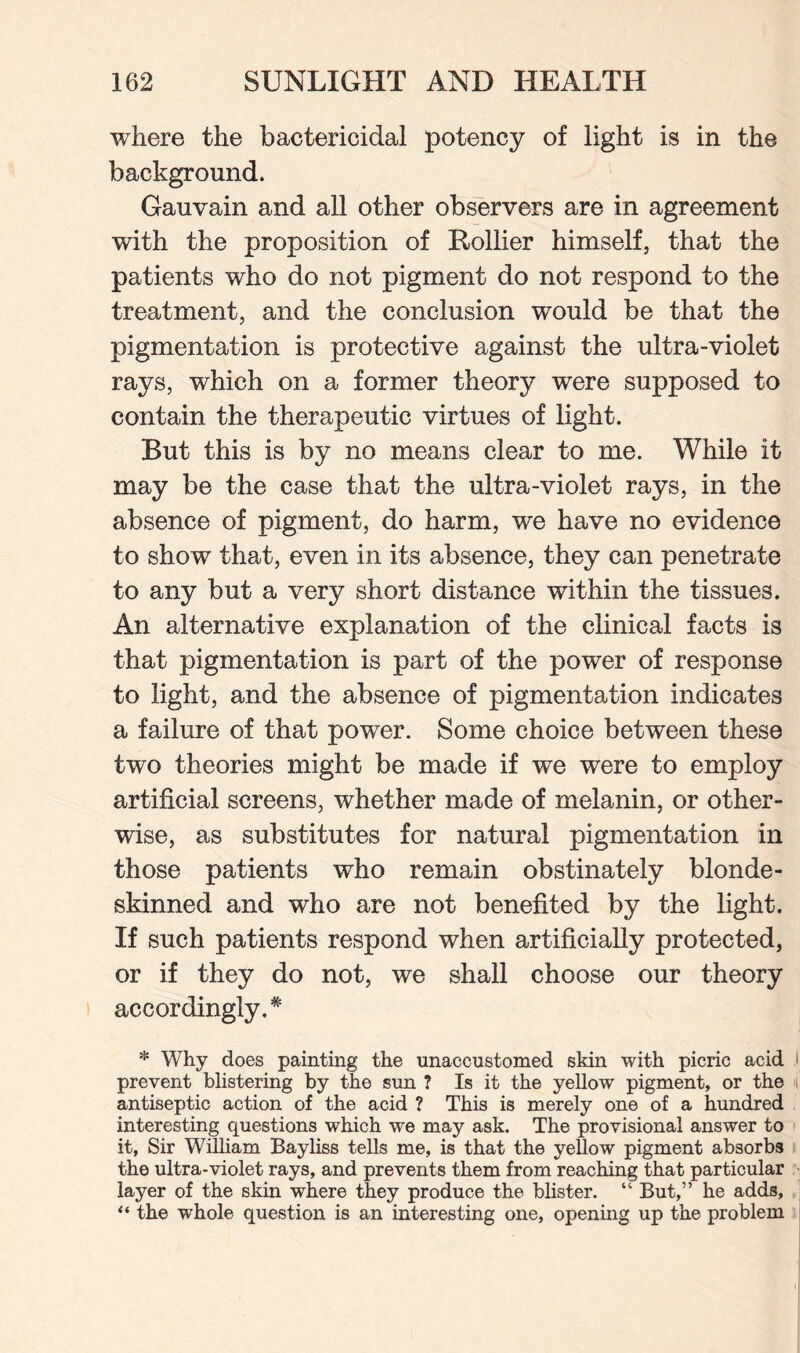 where the bactericidal potency of light is in the background. Gauvain and all other observers are in agreement with the proposition of Rollier himself, that the patients who do not pigment do not respond to the treatment, and the conclusion would be that the pigmentation is protective against the ultra-violet rays, which on a former theory were supposed to contain the therapeutic virtues of light. But this is by no means clear to me. While it may be the case that the ultra-violet rays, in the absence of pigment, do harm, we have no evidence to show that, even in its absence, they can penetrate to any but a very short distance within the tissues. An alternative explanation of the clinical facts is that pigmentation is part of the power of response to light, and the absence of pigmentation indicates a failure of that power. Some choice between these two theories might be made if we were to employ artificial screens, whether made of melanin, or other¬ wise, as substitutes for natural pigmentation in those patients who remain obstinately blonde¬ skinned and who are not benefited by the light. If such patients respond when artificially protected, or if they do not, we shall choose our theory accordingly.* * Why does painting the unaccustomed skin with picric acid l prevent blistering by the sun ? Is it the yellow pigment, or the i antiseptic action of the acid ? This is merely one of a hundred interesting questions which we may ask. The provisional answer to it, Sir William Bayliss tells me, is that the yellow pigment absorbs the ultra-violet rays, and prevents them from reaching that particular layer of the skin where they produce the blister. “ But,” he adds, “ the whole question is an interesting one, opening up the problem