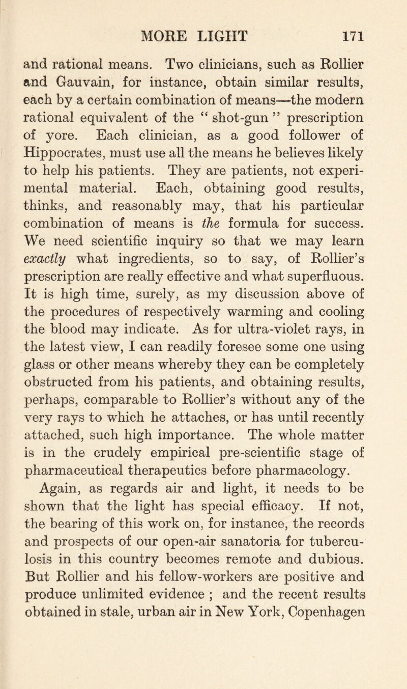 and rational means. Two clinicians, such as Rollier and Gauvain, for instance, obtain similar results, each by a certain combination of means—the modern rational equivalent of the “ shot-gun ” prescription of yore. Each clinician, as a good follower of Hippocrates, must use all the means he believes likely to help his patients. They are patients, not experi¬ mental material. Each, obtaining good results, thinks, and reasonably may, that his particular combination of means is the formula for success. We need scientific inquiry so that we may learn exactly what ingredients, so to say, of Rollier’s prescription are really effective and what superfluous. It is high time, surely, as my discussion above of the procedures of respectively warming and cooling the blood may indicate. As for ultra-violet rays, in the latest view, I can readily foresee some one using glass or other means whereby they can be completely obstructed from his patients, and obtaining results, perhaps, comparable to Rollier’s without any of the very rays to which he attaches, or has until recently attached, such high importance. The whole matter is in the crudely empirical pre-scientific stage of pharmaceutical therapeutics before pharmacology. Again, as regards air and light, it needs to be shown that the light has special efficacy. If not, the bearing of this work on, for instance, the records and prospects of our open-air sanatoria for tubercu¬ losis in this country becomes remote and dubious. But Rollier and his fellow-workers are positive and produce unlimited evidence ; and the recent results obtained in stale, urban air in New York, Copenhagen