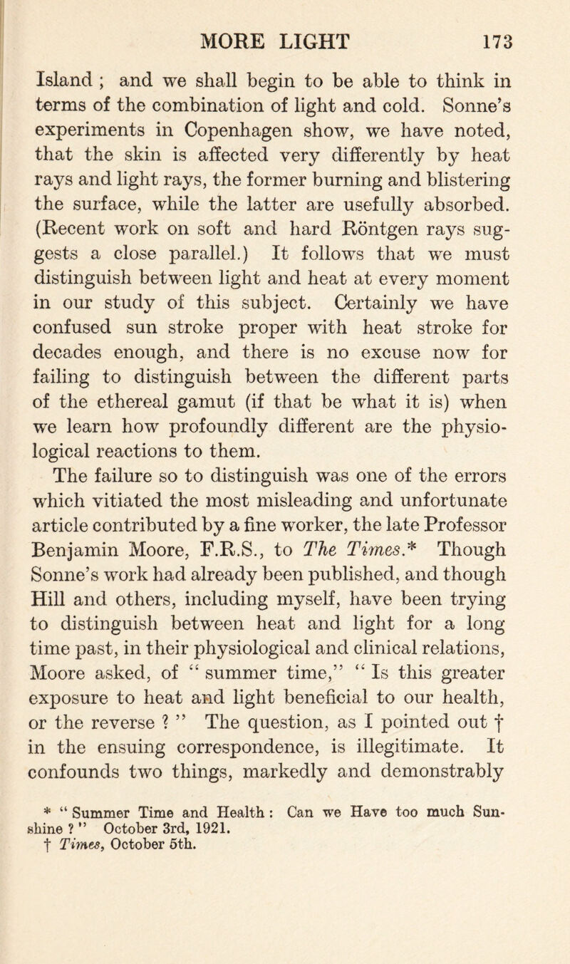Island ; and we shall begin to be able to think in terms of the combination of light and cold. Sonne’s experiments in Copenhagen show, we have noted, that the skin is affected very differently by heat rays and light rays, the former burning and blistering the surface, while the latter are usefully absorbed. (Recent work on soft and hard Rontgen rays sug¬ gests a close parallel.) It follows that we must distinguish between light and heat at every moment in our study of this subject. Certainly we have confused sun stroke proper with heat stroke for decades enough, and there is no excuse now for failing to distinguish between the different parts of the ethereal gamut (if that be what it is) when we learn how profoundly different are the physio¬ logical reactions to them. The failure so to distinguish was one of the errors which vitiated the most misleading and unfortunate article contributed by a fine worker, the late Professor Benjamin Moore, F.R.S., to The Times * Though Sonne’s work had already been published, and though Hill and others, including myself, have been trying to distinguish between heat and light for a long time past, in their physiological and clinical relations, Moore asked, of “ summer time,” “ Is this greater exposure to heat and light beneficial to our health, or the reverse ? ” The question, as I pointed out f in the ensuing correspondence, is illegitimate. It confounds two things, markedly and demonstrably * “ Summer Time and Health: Can we Have too much Sun¬ shine ? ” October 3rd, 1921. f Tiynes, October 5th.