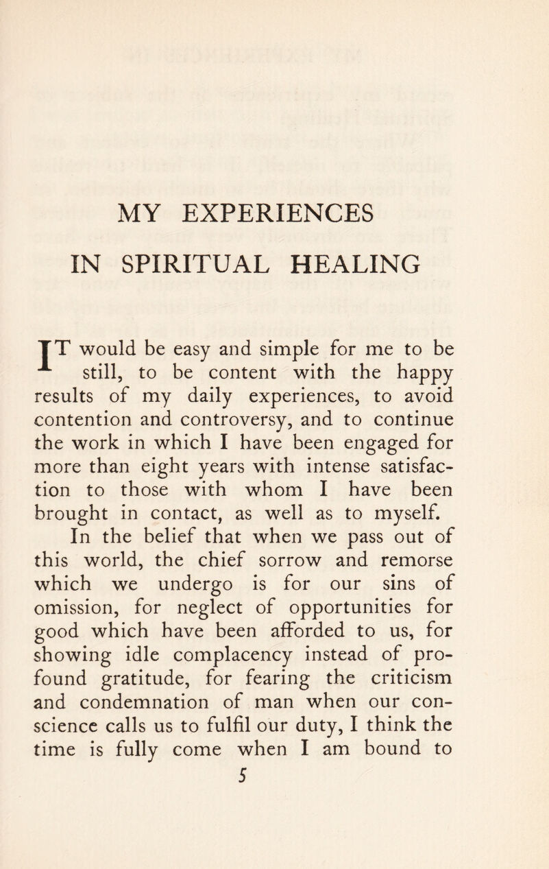 IN SPIRITUAL HEALING TT would be easy and simple for me to be A still, to be content with the happy results of my daily experiences, to avoid contention and controversy, and to continue the work in which I have been engaged for more than eight years with intense satisfac¬ tion to those with whom I have been brought in contact, as well as to myself. In the belief that when we pass out of this world, the chief sorrow and remorse which we undergo is for our sins of omission, for neglect of opportunities for good which have been afforded to us, for showing idle complacency instead of pro¬ found gratitude, for fearing the criticism and condemnation of man when our con¬ science calls us to fulfil our duty, I think the time is fully come when I am bound to