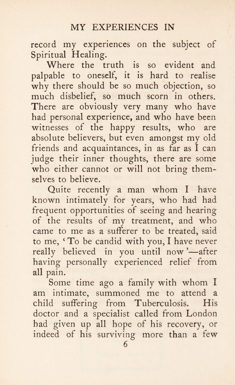 record my experiences on the subject of Spiritual Healing. Where the truth is so evident and palpable to oneself, it is hard to realise why there should be so much objection, so much disbelief, so much scorn in others. There are obviously very many who have had personal experience, and who have been witnesses of the happy results, who are absolute believers, but even amongst my old friends and acquaintances, in as far as I can judge their inner thoughts, there are some who either cannot or will not bring them¬ selves to believe. Quite recently a man whom I have known intimately for years, who had had frequent opportunities of seeing and hearing of the results of my treatment, and who came to me as a sufferer to be treated, said to me, c To be candid with you, I have never really believed in you until now ’—after having personally experienced relief from all pain. Some time ago a family with whom I am intimate, summoned me to attend a child suffering from Tuberculosis. His doctor and a specialist called from London had given up all hope of his recovery, or indeed of his surviving more than a few