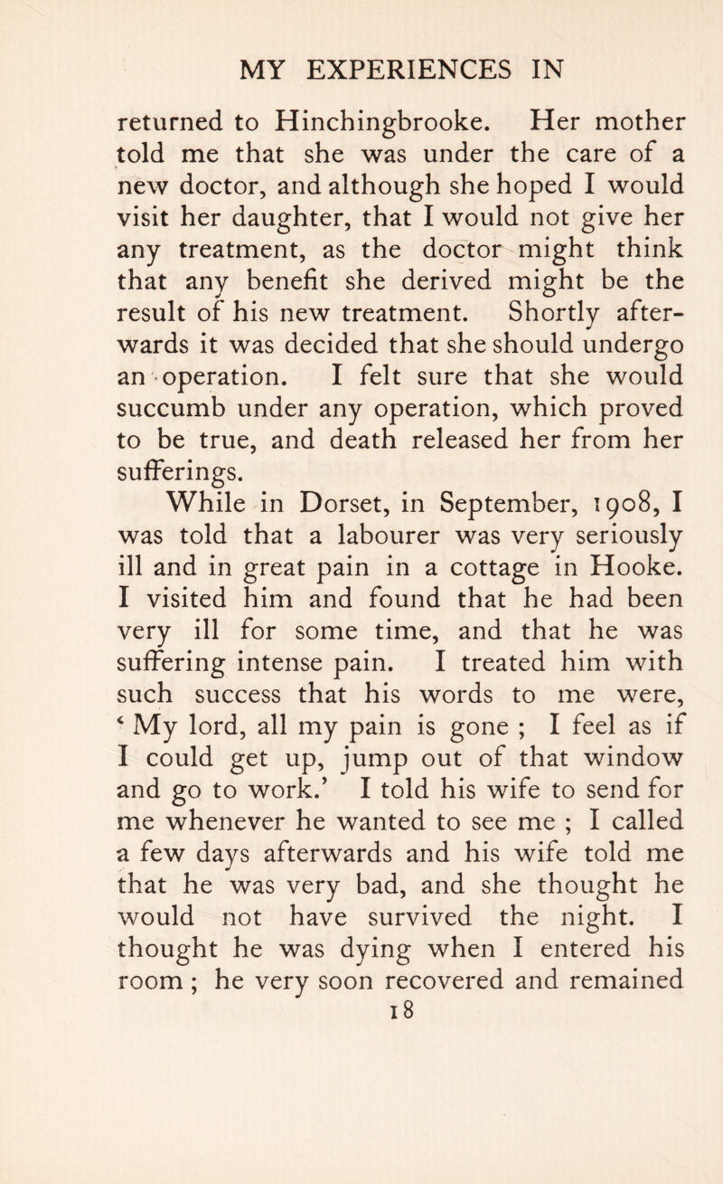 returned to Hinchingbrooke. Her mother told me that she was under the care of a new doctor, and although she hoped I would visit her daughter, that I would not give her any treatment, as the doctor might think that any benefit she derived might be the result of his new treatment. Shortly after¬ wards it was decided that she should undergo an operation. I felt sure that she would succumb under any operation, which proved to be true, and death released her from her sufferings. While in Dorset, in September, 1908, I was told that a labourer was very seriously ill and in great pain in a cottage in Hooke. I visited him and found that he had been very ill for some time, and that he was suffering intense pain. I treated him with such success that his words to me were, 4 My lord, all my pain is gone ; I feel as if I could get up, jump out of that window and go to work.’ I told his wife to send for me whenever he wanted to see me ; I called a few days afterwards and his wife told me that he was very bad, and she thought he would not have survived the night. I thought he was dying when I entered his room ; he very soon recovered and remained