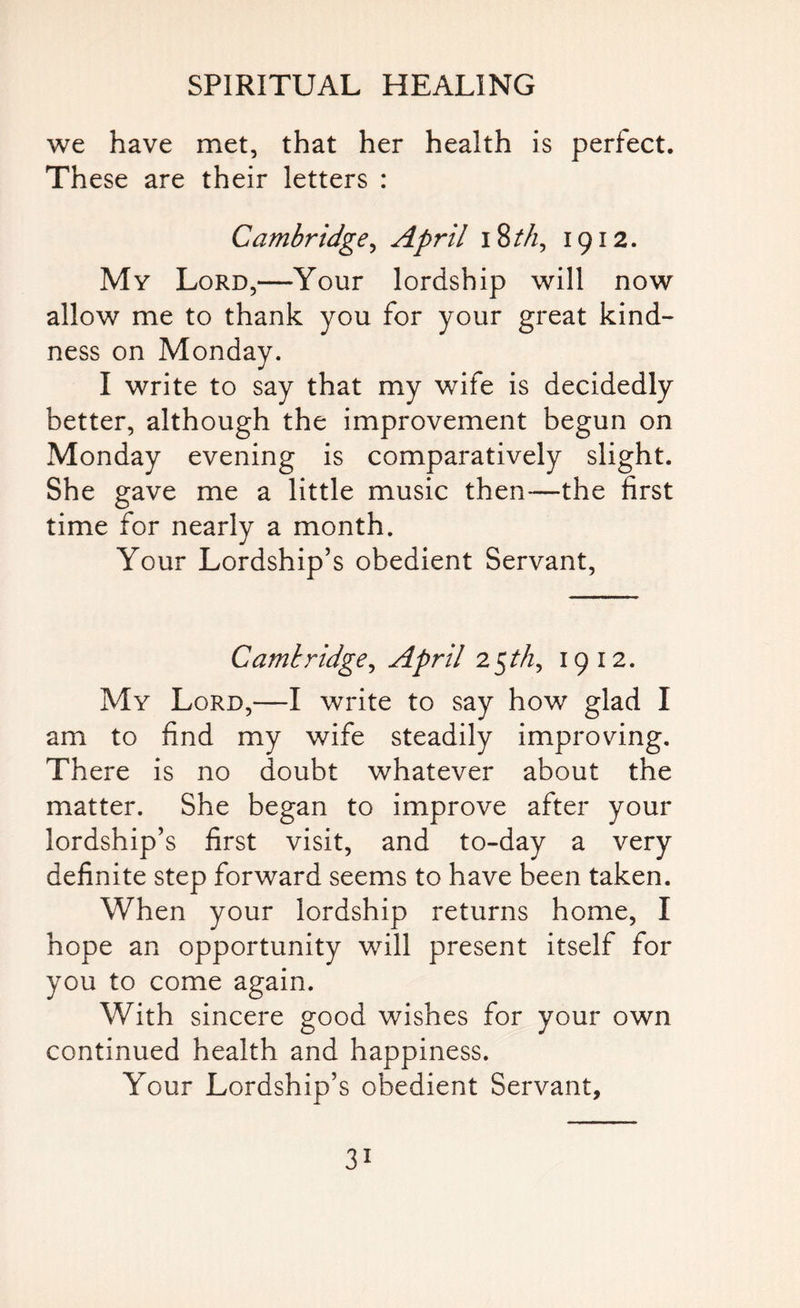 we have met, that her health is perfect. These are their letters : Cambridge, April 18th, 1912. My Lord,—Your lordship will now allow me to thank you for your great kind¬ ness on Monday. I write to say that my wife is decidedly better, although the improvement begun on Monday evening is comparatively slight. She gave me a little music then—the first time for nearly a month. Your Lordship’s obedient Servant, Cambridge, April 25M, 1912. My Lord,—I write to say how glad I am to find my wife steadily improving. There is no doubt whatever about the matter. She began to improve after your lordship’s first visit, and to-day a very definite step forward seems to have been taken. When your lordship returns home, I hope an opportunity will present itself for you to come again. With sincere good wishes for your own continued health and happiness. Your Lordship’s obedient Servant, 3i