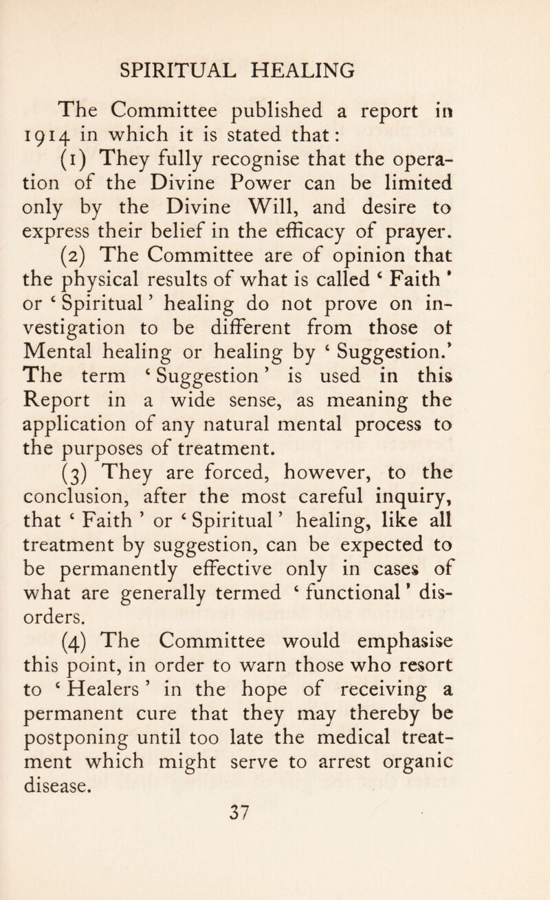 The Committee published a report in 1914 in which it is stated that: (1) They fully recognise that the opera¬ tion of the Divine Power can be limited only by the Divine Will, and desire to express their belief in the efficacy of prayer. (2) The Committee are of opinion that the physical results of what is called 4 Faith * or c Spiritual ’ healing do not prove on in¬ vestigation to be different from those ot Mental healing or healing by 4 Suggestion/ The term 4 Suggestion ’ is used in this Report in a wide sense, as meaning the application of any natural mental process to the purposes of treatment. (3) They are forced, however, to the conclusion, after the most careful inquiry, that 4 Faith ’ or 4 Spiritual ’ healing, like all treatment by suggestion, can be expected to be permanently effective only in cases of what are generally termed 4 functional * dis¬ orders. (4) The Committee would emphasise this point, in order to warn those who resort to 4 Healers5 in the hope of receiving a permanent cure that they may thereby be postponing until too late the medical treat¬ ment which might serve to arrest organic disease.