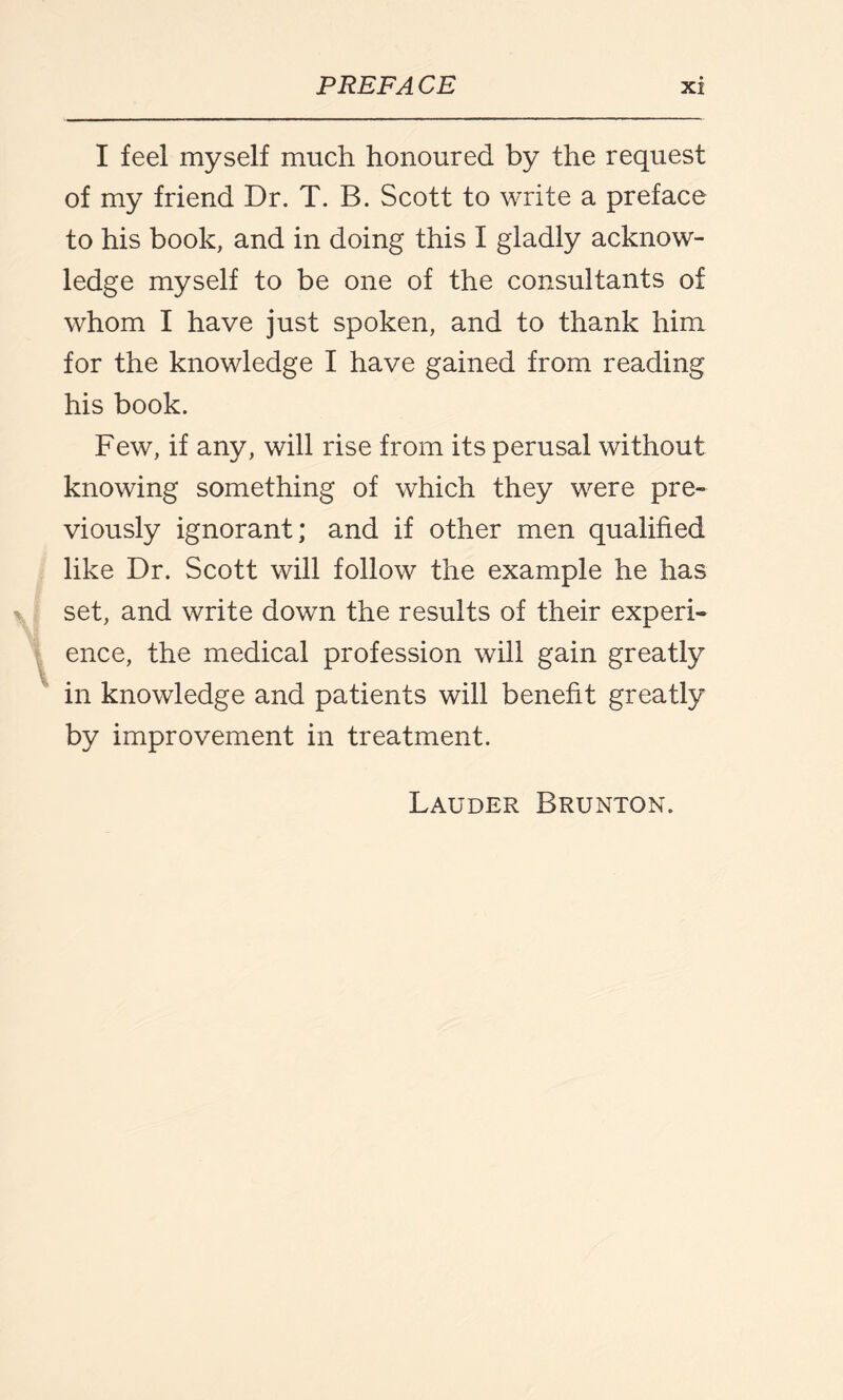 I feel myself much honoured by the request of my friend Dr. T. B. Scott to write a preface to his book, and in doing this I gladly acknow¬ ledge myself to be one of the consultants of whom I have just spoken, and to thank him for the knowledge I have gained from reading his book. Few, if any, will rise from its perusal without knowing something of which they were pre¬ viously ignorant; and if other men qualified like Dr. Scott will follow the example he has set, and write down the results of their experi¬ ence, the medical profession will gain greatly in knowledge and patients will benefit greatly by improvement in treatment. Lauder Brunton.