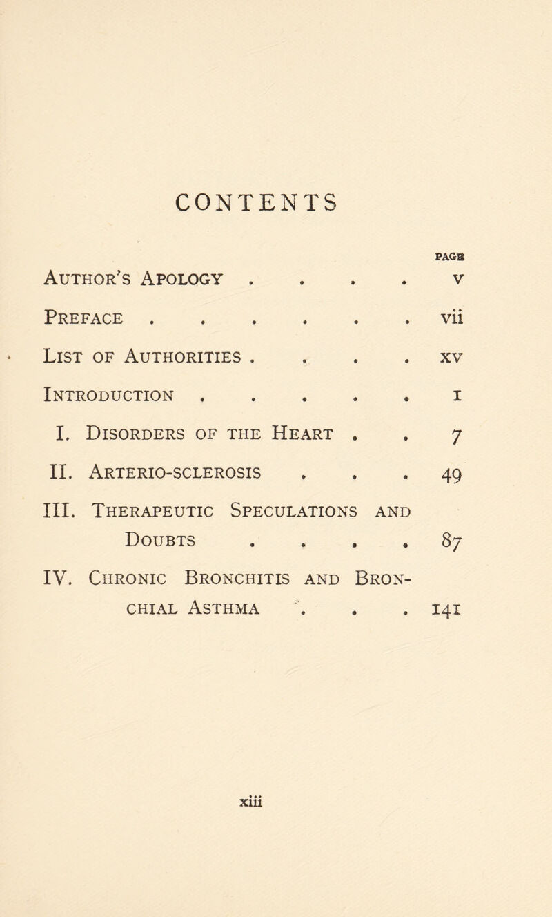 CONTENTS Author’s Apology . • a PAGE . V Preface • • . vii List of Authorities . • • . XV Introduction • • . I I. Disorders of the Heart . . 7 II. x\rterio-sclerosis ... 49 III. Therapeutic Speculations and Doubts .... 87 IV. Chronic Bronchitis and Bron¬ chial Asthma . . . 141 xm