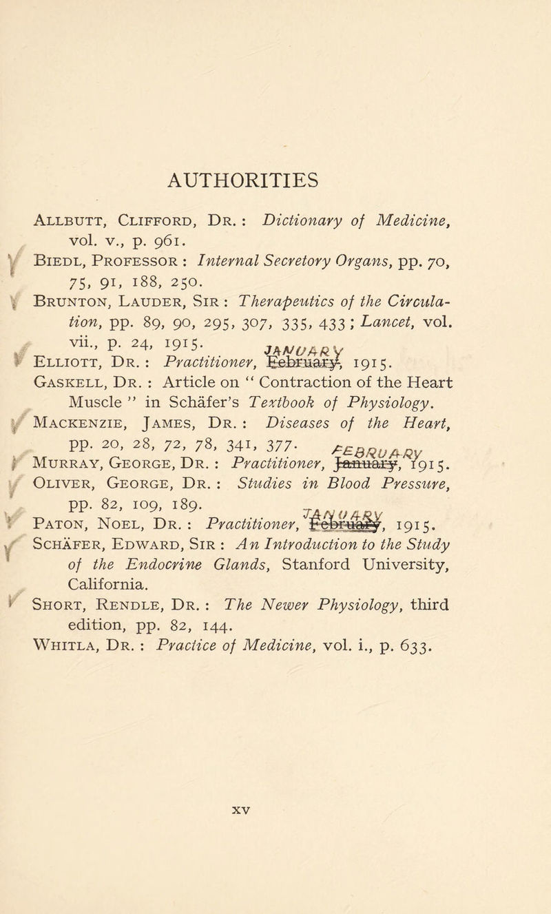 AUTHORITIES Allbutt, Clifford, Dr. : Dictionary of Medicine, vol. v., p. 961. Biedl, Professor : Internal Secretory Organs, pp. 70, 75, 91, 188, 250. Brunton, Lauder, Sir : Therapeutics of the Circula¬ tion, pp. 89, 90, 295, 307, 335, 433; Lancet, vol. vii., p. 24, 191=5. y r ‘i-y y d y Elliott, Dr. : Practitioner, Eehruary, 1915. Gaskell, Dr. : Article on “ Contraction of the Heart Muscle ” in Schafer’s Textbook of Physiology. Mackenzie, James, Dr. : Diseases of the Heart, pp. 20, 28, 72, 78, 341, 377- PEBRUMV Murray, George, Dr. : Practitioner, January, 1915. Oliver, George, Dr. : Studies in Blood Pressure, pp. 82, 109, 189. Paton, Noel, Dr. : Practitioner, 1915, Schafer, Edward, Sir : An Introduction to the Study of the Endocrine Glands, Stanford University, California. Short, Rendle, Dr. : The Newer Physiology, third edition, pp. 82, 144. Whitla, Dr. : Practice of Medicine, vol. i., p. 633.
