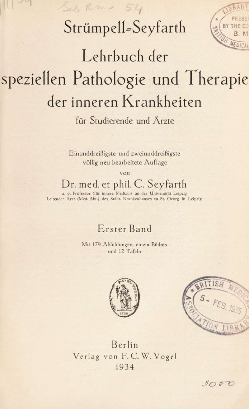 StrümpelLSeyfarth Lehrbuch der speziellen Pathologie und Therapie der inneren Krankheiten für Studierende und Ärzte Einunddreißigste und zweiunddreißigste völlig neu bearbeitete Auflage von Dr. med. et phil. C. Seyfarth a. o. Professor <für innere Medizin) an der Universität Leipzig Leitender Arzt <Med. Abt.) des Stadt. Krankenhauses zu St. Georg in Leipzig Erster Band Mit 179 Abbildungen, einem Bildnis und 12 Tafeln Berlin Verlag von F.C.W. Vogel 1934 /O^r- vVo tno