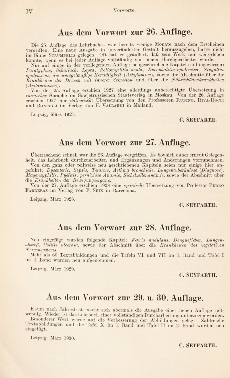 Vorworte. Aus dem Vorwort zur 26. Auflage. Die 25. Auflage des Lehrbuches war bereits wenige Monate nach dem Erscheinen vergriffen. Eine neue Ausgabe in unveränderter Gestalt herauszugeben, hätte nicht im Sinne Strümpells gelegen. Oft hat er geäußert, daß sein Werk nur weiterleben könnte, wenn es bei jeder Auflage vollständig von neuem durchgearbeitet würde. Nur auf einige in der vorliegenden Auflage neugeschriebene Kapitel sei hingewiesen: Paratyphus, Scharlach, Lepra, Poliomyelitis acuta, Encephalitis epidemica, Singultus epidemicus, die unregelmäßige Herztätigkeit (Arhythmien), sowie die Abschnitte über die Krankheiten der Drüsen mit innerer Sekretion und über die Nähr Schädenkrankheiten (Avitaminosen). Von der 25. Auflage erschien 1927 eine allerdings unberechtigte Übersetzung in russischer Sprache im Sowjetrussischen Staatsverlag in Moskau. Von der 26. Auflage erschien 1927 eine italienische Übersetzung von den Professoren Rubino, Riva-Rocci und Boneigli im Verlag von F. Vallardi in Mailand. Leipzig, März 1927. C. SEYFARTH. Aus dem Vorwort zur 27. Auflage. Überraschend schnell war die 26. Auflage vergriffen. Es bot sich daher erneut Gelegen¬ heit, das Lehrbuch durchzuarbeiten und Ergänzungen und Änderungen vorzunehmen. Von den ganz oder teilweise neu geschriebenen Kapiteln seien nur einige hier an¬ geführt: Dysenterie, Sepsis, Tetanus, Asthma bronchiale, Lungentuberkulose {Diagnose), Magensyphilis, Pyelitis, perniziöse Anämie, Sichelzellenanämie, sowie der Abschnitt über die Krankheiten der Bewegungsorgane. Von der 27. Auflage erschien 1928 eine spanische Übersetzung von Professor Pedro Farreras im Verlag von F. Seix in Barcelona. Leipzig, März 1928. €. SEYFARTH. Aus dem Vorwort zur 28. Auflage. Neu eingefügt wurden folgende Kapitel: Febris undulans, Denguefieber, Lungen¬ abszeß, Colitis ulcerosa, sowie der Abschnitt über die Krankheiten des vegetativen N ervensystems. Mehr als 60 Textabbildungen und die Tafeln VI und VII im 1. Band und Tafel I im 2. Band wurden neu auf genommen. Leipzig, März 1929. C. SEYFARTH. Aus dem Vorwort zur 29. u. 30. Auflage. Kaum nach Jahresfrist macht sich abermals die Ausgabe einer neuen Auflage not¬ wendig. Wieder ist das Lehrbuch einer vollständigen Durcharbeitung unterzogen w orden. Besonderer W ert wurde auf die Verbesserung der Abbildungen gelegt. Zahlreiche Textabbildungen und die Tafel X im 1. Band und Tafel II im 2. Band wurden neu eingefügt. Leipzig, März 1930.
