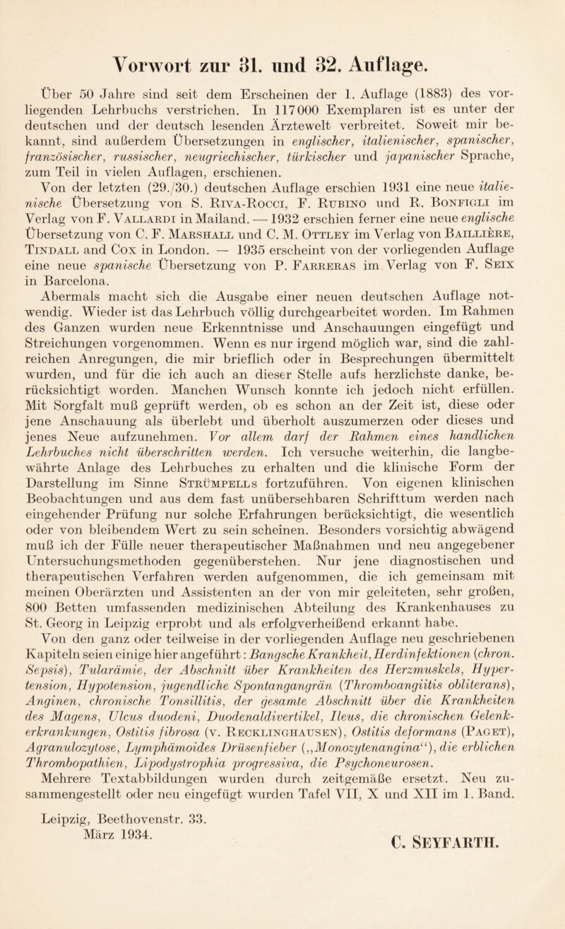 Vorwort zur Bl. und 32. Auflage. Über 50 Jahre sind seit dem Erscheinen der 1. Auflage (1883) des vor¬ liegenden Lehrbuchs verstrichen. In 117000 Exemplaren ist es unter der deutschen und der deutsch lesenden Ärztewelt verbreitet. Soweit mir be¬ kannt, sind außerdem Übersetzungen in englischer, italienischer, spanischer, französischer, russischer, neugriechischer, türkischer und japanischer Sprache, zum Teil in vielen Auflagen, erschienen. Von der letzten (29./30.) deutschen Auflage erschien 1931 eine neue italie¬ nische Übersetzung von S. Riva-Rocci, F. Rubino und R. Boneigli im Verlag von F. Vallardi in Mailand. — 1932 erschien ferner eine neue englische Übersetzung von C. F. Marshall und C. M. Ottley im Verlag von Bailliere, Tindall and Cox in London. — 1935 erscheint von der vorliegenden Auflage eine neue spanische Übersetzung von P. Farreras im Verlag von F. Seix in Barcelona. Abermals macht sich die Ausgabe einer neuen deutschen Auflage not¬ wendig. Wieder ist das Lehrbuch völlig durchgearbeitet worden. Im Rahmen des Ganzen wurden neue Erkenntnisse und Anschauungen eingefügt und Streichungen vorgenommen. Wenn es nur irgend möglich war, sind die zahl¬ reichen Anregungen, die mir brieflich oder in Besprechungen übermittelt wurden, und für die ich auch an dieser Stelle aufs herzlichste danke, be¬ rücksichtigt worden. Manchen Wunsch konnte ich jedoch nicht erfüllen. Mit Sorgfalt muß geprüft werden, ob es schon an der Zeit ist, diese oder jene Anschauung als überlebt und überholt auszumerzen oder dieses und jenes Neue aufzunehmen. Vor allem darf der Rahmen eines handlichen Lehrbuches nicht überschritten werden. Ich versuche weiterhin, die langbe¬ währte Anlage des Lehrbuches zu erhalten und die klinische Form der Darstellung im Sinne Strümpells fortzuführen. Von eigenen klinischen Beobachtungen und aus dem fast unübersehbaren Schrifttum werden nach eingehender Prüfung nur solche Erfahrungen berücksichtigt, die wesentlich oder von bleibendem Wert zu sein scheinen. Besonders vorsichtig abwägend muß ich der Fülle neuer therapeutischer Maßnahmen und neu angegebener Untersuchungsmethoden gegenüberstehen. Nur jene diagnostischen und therapeutischen Verfahren werden auf genommen, die ich gemeinsam mit meinen Oberärzten und Assistenten an der von mir geleiteten, sehr großen, 800 Betten umfassenden medizinischen Abteilung des Krankenhauses zu St. Georg in Leipzig erprobt und als erfolgverheißend erkannt habe. Von den ganz oder teilweise in der vorliegenden Auflage neu geschriebenen Kapiteln seien einige hier angeführt: Bang sehe Krankheit, Herdinfektionen (chron. Sepsis), Tularämie, der Abschnitt über Krankheiten des Herzmuskels, Hyper - tension, Hypotension, jugendliche Spontangangrän (Thromboangiitis obliterans), Anginen, chronische Tonsillitis, der gesamte Abschnitt über die Krankheiten des Magens, Ulcus duodeni, Duodenaldivertikel, Ileus, die chronischen Gelenk¬ erkrankungen, Ostitis fibrosa (v. Recklinghausen), Ostitis deformans (Paget), Agranulozytose, Lymphämoides Drüsenfieber {„Monozytenangina“), die erblichen Thrombopathien, Lipodystrophia progressiva, die Psychoneurosen. Mehrere Textabbildungen wurden durch zeitgemäße ersetzt. Neu zu¬ sammengestellt oder neu eingefügt wurden Tafel VII, X und XII im 1. Band. Leipzig, Beethovenstr. 33. März 1934.