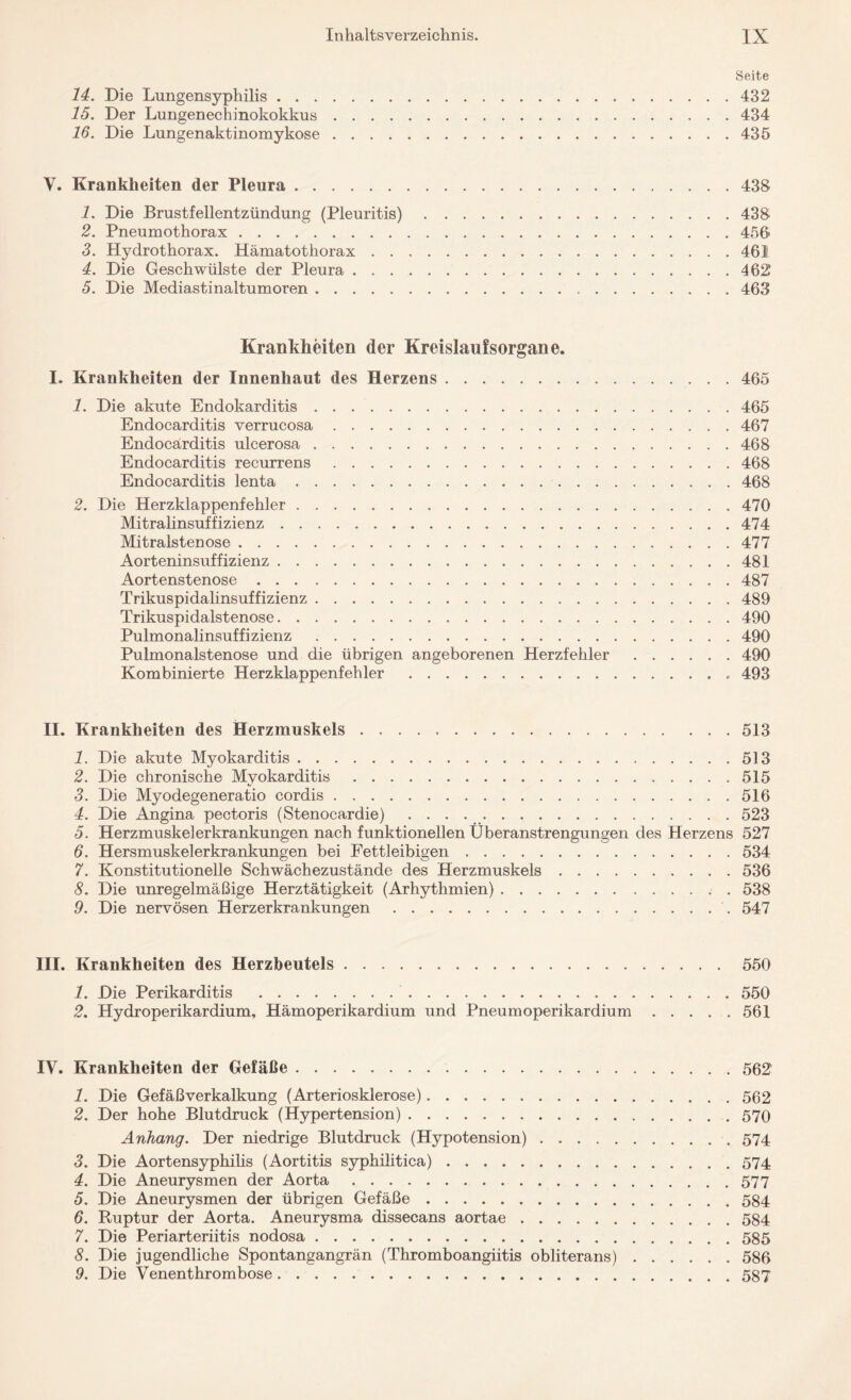 Seite 14. Die Lungensyphilis.432 15. Der Lungenechinokokkus.434 16. Die Lungenaktinomykose.435 Y. Krankheiten der Pleura.438 1. Die Brustfellentzündung (Pleuritis).438 2. Pneumothorax.456 3. Hydrothorax. Hämatothorax.461 4. Die Geschwülste der Pleura.462 5. Die Mediastinaltumoren.463 Krankheiten der Kreislaufsorgane. I. Krankheiten der Innenhaut des Herzens.465 1. Die akute Endokarditis ..465 Endocarditis verrucosa.467 Endocärditis ulcerosa ..468 Endocarditis recurrens.468 Endocarditis lenta. 468 2. Die Herzklappenfehler.470 Mitralinsuffizienz.474 Mitralstenose.477 Aorteninsuffizienz.481 Aortenstenose.487 Trikuspidalinsuffizienz.489 Trikuspidalstenose.490 Pulmonalinsuffizienz .490 Pulmonalstenose und die übrigen angeborenen Herzfehler.490 Kombinierte Herzklappenfehler .. . 493 II. Krankheiten des Herzmuskels.513 1. Die akute Myokarditis.513 2. Die chronische Myokarditis.515 3. Die Myodegeneratio cordis.516 4. Die Angina pectoris (Stenocardie) ..523 5. Herzmuskelerkrankungen nach funktionellen Überanstrengungen des Herzens 527 6. Hersmuskelerkrankungen bei Fettleibigen.534 7. Konstitutionelle Schwächezustände des Herzmuskels.536 8. Die unregelmäßige Herztätigkeit (Arhythmien).538 9. Die nervösen Herzerkrankungen.547 III. Krankheiten des Herzbeutels.550 1. Die Perikarditis .550 2, Hydroperikardium, Hämoperikardium und Pneumoperikardium.561 IV. Krankheiten der Gefäße.562 1. Die Gefäßverkalkung (Arteriosklerose).562 2. Der hohe Blutdruck (Hypertension).570 Anhang. Der niedrige Blutdruck (Hypotension).574 3. Die Aortensyphilis (Aortitis syphilitica).574 4. Die Aneurysmen der Aorta.577 5. Die Aneurysmen der übrigen Gefäße.584 6. Ruptur der Aorta. Aneurysma dissecans aortae.584 7. Die Periarteriitis nodosa.585 8. Die jugendliche Spontangangrän (Thromboangiitis obliterans).586 9. Die Venenthrombose.587