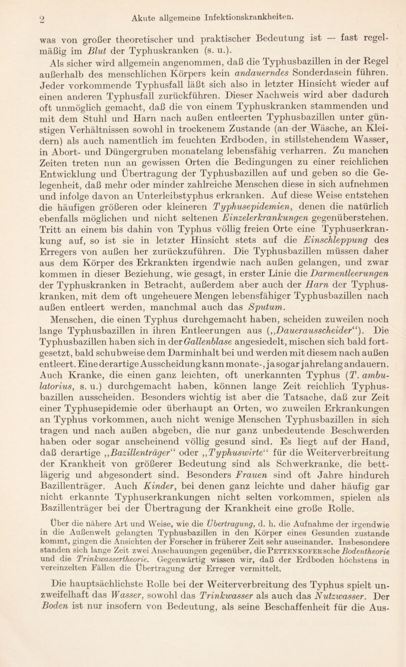 was von großer theoretischer und praktischer Bedeutung ist fast regel¬ mäßig im Blut der Typhuskranken (s. u.). Als sicher wird allgemein angenommen, daß die Typhusbazillen in der Regel außerhalb des menschlichen Körpers kein andauerndes Sonderdasein führen. Jeder vorkommende Typhusfall läßt sich also in letzter Hinsicht wieder auf einen anderen Typhusfall zurückführen. Dieser Nachweis wird aber dadurch oft unmöglich gemacht, daß die von einem Typhuskranken stammenden und mit dem Stuhl und Harn nach außen entleerten Typhusbazillen unter gün¬ stigen Verhältnissen sowohl in trockenem Zustande (an der Wäsche, an Klei¬ dern) als auch namentlich im feuchten Erdboden, in stillstehendem Wasser, in Abort- und Düngergruben monatelang lebensfähig verharren. Zu manchen Zeiten treten nun an gewissen Orten die Bedingungen zu einer reichlichen Entwicklung und Übertragung der Typhusbazillen auf und geben so die Ge¬ legenheit, daß mehr oder minder zahlreiche Menschen diese in sich aufnehmen und infolge davon an Unterleibstyphus erkranken. Auf diese Weise entstehen die häufigen größeren oder kleineren Typhusepidemien, denen die natürlich ebenfalls möglichen und nicht seltenen Einzelerkrankungen gegenüberstehen. Tritt an einem bis dahin von Typhus völlig freien Orte eine Typhuserkran¬ kung auf, so ist sie in letzter Hinsicht stets auf die Einschleppung des Erregers von außen her zurückzuführen. Die Typhusbazillen müssen daher aus dem Körper des Erkrankten irgendwie nach außen gelangen, und zwar kommen in dieser Beziehung, wie gesagt, in erster Linie die Darmentleerungen der Typhuskranken in Betracht, außerdem aber auch der Harn der Typhus¬ kranken, mit dem oft ungeheuere Mengen lebensfähiger Typhusbazillen nach außen entleert werden, manchmal auch das Sputum. Menschen, die einen Typhus durchgemacht haben, scheiden zuweilen noch lange Typhusbazillen in ihren Entleerungen aus (,,Dauerausscheider“). Die Typhusbazillen haben sich in der Gallenblase angesiedelt, mischen sich bald fort¬ gesetzt, bald schubweise dem Darminhalt bei und werden mit diesem nach außen entleert. Eine derartige Ausscheidung kann monate-, j a sogar j ahrelang andauern. Auch Kranke, die einen ganz leichten, oft unerkannten Typhus (T. ambu- latorius, s. u.) durchgemacht haben, können lange Zeit reichlich Typhus¬ bazillen ausscheiden. Besonders wichtig ist aber die Tatsache, daß zur Zeit einer Typhusepidemie oder überhaupt an Orten, wo zuweilen Erkrankungen an Typhus Vorkommen, auch nicht wenige Menschen Typhusbazillen in sich tragen und nach außen abgeben, die nur ganz unbedeutende Beschwerden haben oder sogar anscheinend völlig gesund sind. Es liegt auf der Hand, daß derartige ,,Bazillenträger“ oder ,,Typhuswirte“ für die Weiter Verbreitung der Krankheit von größerer Bedeutung sind als Schwerkranke, die bett¬ lägerig und abgesondert sind. Besonders Frauen sind oft Jahre hindurch Bazillenträger. Auch Kinder, bei denen ganz leichte und daher häufig gar nicht erkannte Typhuserkrankungen nicht selten Vorkommen, spielen als Bazillenträger bei der Übertragung der Krankheit eine große Rolle. Über die nähere Art und Weise, wie die Übertragung, d. h. die Aufnahme der irgendwie in die Außenwelt gelangten Typhusbazillen in den Körper eines Gesunden zustande kommt, gingen die Ansichten der Forscher in früherer Zeit sehr auseinander. Insbesondere standen sich lange Zeit zwei Anschauungen gegenüber, die Pettenkofer sehe Bodentheorie und die Trinkwassertheorie. Gegenwärtig wissen wir, daß der Erdboden höchstens in vereinzelten Fällen die Übertragung der Erreger vermittelt. Die hauptsächlichste Rolle bei der Weiter Verbreitung des Typhus spielt un¬ zweifelhaft das Wasser, sowohl das Trinkwasser als auch das Nutzwasser. Der Boden ist nur insofern von Bedeutung, als seine Beschaffenheit für die Aus-