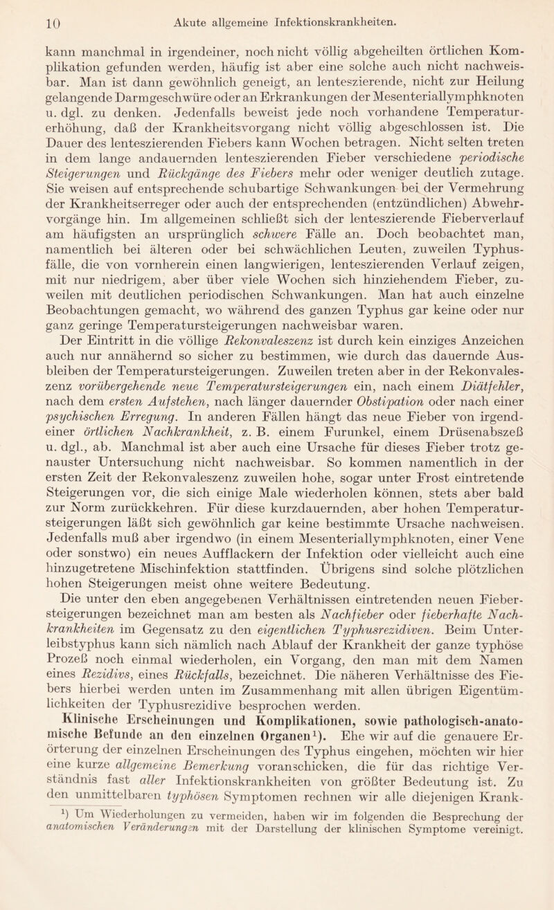 kann manchmal in irgendeiner, noch nicht völlig abgeheilten örtlichen Kom¬ plikation gefunden werden, häufig ist aber eine solche auch nicht nachweis¬ bar. Man ist dann gewöhnlich geneigt, an lenteszierende, nicht zur Heilung gelangende Darmgeschwüre oder an Erkrankungen der Mesenteriallymphknoten u. dgl. zu denken. Jedenfalls beweist jede noch vorhandene Temperatur¬ erhöhung, daß der Krankheitsvorgang nicht völlig abgeschlossen ist. Die Dauer des lenteszierenden Fiebers kann Wochen betragen. Nicht selten treten in dem lange andauernden lenteszierenden Fieber verschiedene 'periodische Steigerungen und Rückgänge des Fiebers mehr oder weniger deutlich zutage. Sie weisen auf entsprechende schubartige Schwankungen bei der Vermehrung der Krankheitserreger oder auch der entsprechenden (entzündlichen) Abwehr¬ vorgänge hin. Im allgemeinen schließt sich der lenteszierende Fieberverlauf am häufigsten an ursprünglich schicere Fälle an. Doch beobachtet man, namentlich bei älteren oder bei schwächlichen Leuten, zuweilen Typhus¬ fälle, die von vornherein einen langwierigen, lenteszierenden Verlauf zeigen, mit nur niedrigem, aber über viele Wochen sich hinziehendem Fieber, zu¬ weilen mit deutlichen periodischen Schwankungen. Man hat auch einzelne Beobachtungen gemacht, wo während des ganzen Typhus gar keine oder nur ganz geringe Temperatursteigerungen nachweisbar waren. Der Eintritt in die völlige Rekonvaleszenz ist durch kein einziges Anzeichen auch nur annähernd so sicher zu bestimmen, wie durch das dauernde Aus¬ bleiben der Temperatursteigerungen. Zuweilen treten aber in der Rekonvales¬ zenz vorübergehende neue Temper atursteiger ungen ein, nach einem Diätfehler, nach dem ersten Aufstehen, nach länger dauernder Obstipation oder nach einer psychischen Erregung. In anderen Fällen hängt das neue Fieber von irgend¬ einer örtlichen Nachkrankheit, z. B. einem Furunkel, einem Drüsenabszeß u. dgl., ab. Manchmal ist aber auch eine Ursache für dieses Fieber trotz ge¬ nauster Untersuchung nicht nachweisbar. So kommen namentlich in der ersten Zeit der Rekonvaleszenz zuweilen hohe, sogar unter Frost eintretende Steigerungen vor, die sich einige Male wiederholen können, stets aber bald zur Norm zurückkehren. Für diese kurzdauernden, aber hohen Temperatur¬ steigerungen läßt sich gewöhnlich gar keine bestimmte Ursache nachweisen. Jedenfalls muß aber irgendwo (in einem Mesenteriallymphknoten, einer Vene oder sonstwo) ein neues Auf flackern der Infektion oder vielleicht auch eine hinzugetretene Mischinfektion stattfinden. Übrigens sind solche plötzlichen hohen Steigerungen meist ohne weitere Bedeutung. Die unter den eben angegebenen Verhältnissen eintretenden neuen Fieber¬ steigerungen bezeichnet man am besten als Nachfieber oder fieberhafte Nach¬ krankheiten im Gegensatz zu den eigentlichen Typhusrezidiven. Beim Unter¬ leibstyphus kann sich nämlich nach Ablauf der Krankheit der ganze typhöse Prozeß noch einmal wiederholen, ein Vorgang, den man mit dem Namen eines Rezidivs, eines Rückfalls, bezeichnet. Die näheren Verhältnisse des Fie¬ bers hierbei werden unten im Zusammenhang mit allen übrigen Eigentüm¬ lichkeiten der Typhusrezidive besprochen werden. Klinische Erscheinungen und Komplikationen, sowie pathologisch-anato¬ mische Befunde an den einzelnen Organen1). Ehe wir auf die genauere Er¬ örterung der einzelnen Erscheinungen des Typhus eingehen, möchten wir hier eine kurze allgemeine Bemerkung voran schicken, die für das richtige Ver¬ ständnis fast aller Infektionskrankheiten von größter Bedeutung ist. Zu den unmittelbaren typhösen Symptomen rechnen wir alle diejenigen Krank- ß Um Wiederholungen zu vermeiden, haben wir im folgenden die Besprechung der anatomischen Veränderungen mit der Darstellung der klinischen Symptome vereinigt.