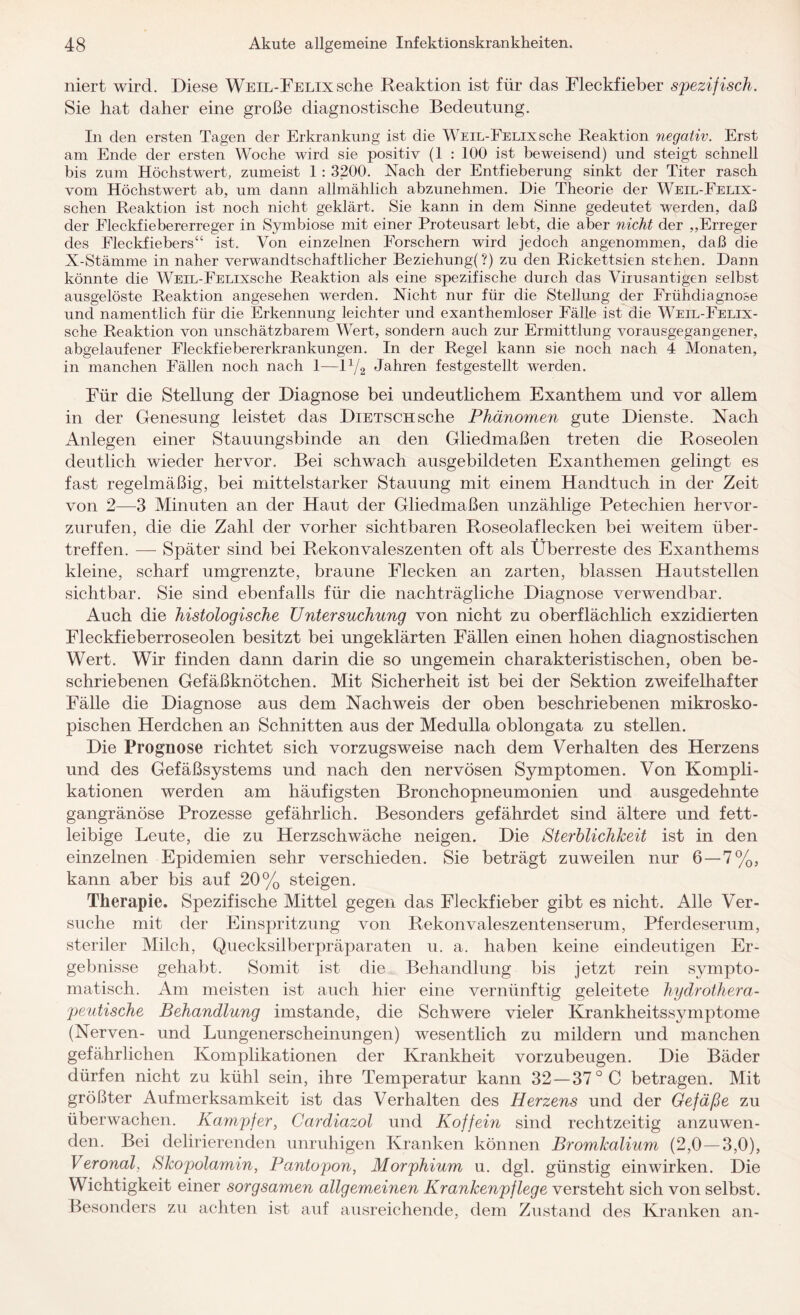 niert wird. Diese WEiL-FELixsche Reaktion ist für das Fleckfieber spezifisch. Sie hat daher eine große diagnostische Bedeutung. In den ersten Tagen der Erkrankung ist die WEiL-FELixsche Reaktion negativ. Erst am Ende der ersten Woche wird sie positiv (1 : 100 ist beweisend) und steigt schnell bis zum Höchstwert, zumeist 1 : 3200. Nach der Entfieberung sinkt der Titer rasch vom Höchstwert ab, um dann allmählich abzunehmen. Die Theorie der Weil-Felix- schen Reaktion ist noch nicht geklärt. Sie kann in dem Sinne gedeutet werden, daß der Fleckfiebererreger in Symbiose mit einer Proteusart lebt, die aber nicht der „Erreger des Fleckfiebers“ ist., Von einzelnen Forschern wird jedoch angenommen, daß die X-Stämme in naher verwandtschaftlicher Beziehung(?) zu den Rickettsien stehen. Dann könnte die WEiL-FELixsche Reaktion als eine spezifische durch das Virusantigen selbst ausgelöste Reaktion angesehen werden. Nicht nur für die Stellung der Frühdiagnose und namentlich für die Erkennung leichter und exanthemloser Fälle ist die Weil-Felix- sche Reaktion von unschätzbarem Wert, sondern auch zur Ermittlung vorausgegangener, abgelaufener Fleckfiebererkrankungen. In der Regel kann sie noch nach 4 Monaten, in manchen Fällen noch nach 1—11J2 Jahren festgestellt werden. Für die Stellung der Diagnose bei undeutlichem Exanthem und vor allem in der Genesung leistet das DiETSCHsche Phänomen gute Dienste. Nach Anlegen einer Stauungsbinde an den Gliedmaßen treten die Roseolen deutlich wieder hervor. Bei schwach ausgebildeten Exanthemen gelingt es fast regelmäßig, bei mittelstarker Stauung mit einem Handtuch in der Zeit von 2—3 Minuten an der Haut der Gliedmaßen unzählige Petechien hervor¬ zurufen, die die Zahl der vorher sichtbaren Roseolaflecken bei weitem über¬ treffen. —- Später sind bei Rekonvaleszenten oft als Überreste des Exanthems kleine, scharf umgrenzte, braune Flecken an zarten, blassen Hautstellen sichtbar. Sie sind ebenfalls für die nachträgliche Diagnose verwendbar. Auch die histologische Untersuchung von nicht zu oberflächlich exzidierten Fleckfieberroseolen besitzt bei ungeklärten Fällen einen hohen diagnostischen Wert. Wir finden dann darin die so ungemein charakteristischen, oben be¬ schriebenen Gefäßknötchen. Mit Sicherheit ist bei der Sektion zweifelhafter Fälle die Diagnose aus dem Nachweis der oben beschriebenen mikrosko¬ pischen Herdchen an Schnitten aus der Medulla oblongata zu stellen. Die Prognose richtet sich vorzugsweise nach dem Verhalten des Herzens und des Gefäßsystems und nach den nervösen Symptomen. Von Kompli¬ kationen werden am häufigsten Bronchopneumonien und ausgedehnte gangränöse Prozesse gefährlich. Besonders gefährdet sind ältere und fett¬ leibige Leute, die zu Herzschwäche neigen. Die Sterblichkeit ist in den einzelnen Epidemien sehr verschieden. Sie beträgt zuweilen nur 6 — 7%, kann aber bis auf 20% steigen. Therapie. Spezifische Mittel gegen das Fleckfieber gibt es nicht. Alle Ver¬ suche mit der Einspritzung von Rekonvaleszentenserum, Pferdeserum, steriler Milch, Quecksilberpräparaten u. a. haben keine eindeutigen Er¬ gebnisse gehabt. Somit ist die Behandlung bis jetzt rein sympto¬ matisch. Am meisten ist auch hier eine vernünftig geleitete hydrothera¬ peutische Behandlung imstande, die Schwere vieler Krankheitssymptome (Nerven- und Lungenerscheinungen) wesentlich zu mildern und manchen gefährlichen Komplikationen der Krankheit vorzubeugen. Die Bäder dürfen nicht zu kühl sein, ihre Temperatur kann 32 — 37 °C betragen. Mit größter Aufmerksamkeit ist das Verhalten des Herzens und der Gefäße zu überwachen. Kampfer, Cardiazol und Koffein sind rechtzeitig anzuwen¬ den. Bei delirierenden unruhigen Kranken können Bromkalium (2,0 —3,0), Veronal, Skopolamin, Pantopon, Morphium u. dgl. günstig einwirken. Die Wichtigkeit einer sorgsamen allgemeinen Krankenpflege versteht sich von selbst. Besonders zu achten ist auf ausreichende, dem Zustand des Kranken an-